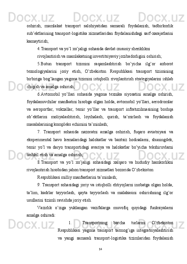          
oshirish,   mamlakat   transport   salohiyatidan   samarali   foydalanish,   tadbirkorlik
sub’ektlarining transport-logistika xizmatlaridan foydalanishdagi  sarf-xarajatlarini
kamaytirish; 
4.Transport va yo’l xo’jaligi sohasida davlat-xususiy sheriklikni 
rivojlantirish va mamlakatning investitsiyaviy jozibadorligini oshirish; 
5.Butun   transport   tizimini   raqamlashtirish   bo’yicha   ilg’or   axborot
texnologiyalarini   joriy   etish,   O’zbekiston   Respublikasi   transport   tizimining
birbiriga bog’langan yagona tizimini istiqbolli rivojlantirish strategiyalarini ishlab
chiqish va amalga oshirish; 
6.Avtomobil   yo’llari   sohasida   yagona   texnika   siyosatini   amalga   oshirish,
foydalanuvchilar manfaatini hisobga olgan holda, avtomobil yo’llari, aerodromlar
va   aeroportlar,   vokzallar,   temir   yo’llar   va   transport   infratuzilmasining   boshqa
ob’ektlarini   moliyalashtirish,   loyihalash,   qurish,   ta’mirlash   va   foydalanish
masalalarining kompleks echimini ta’minlash; 
7.   Transport   sohasida   nazoratni   amalga   oshirish,   fuqaro   aviatsiyasi   va
eksperimental   havo   kemalaridagi   halokatlar   va   baxtsiz   hodisalarni,   shuningdek,
temir   yo’l   va   daryo   transportidagi   avariya   va   halokatlar   bo’yicha   tekshiruvlarni
tashkil etish va amalga oshirish; 
8.Transport   va   yo’l   xo’jaligi   sohasidagi   xalqaro   va   hududiy   hamkorlikni
rivojlantirish hisobidan jahon transport xizmatlari bozorida O’zbekiston 
Respublikasi milliy manfaatlarini ta’minlash; 
9. Transport sohasidagi joriy va istiqbolli ehtiyojlarni inobatga olgan holda,
ta’lim,   kadrlar   tayyorlash,   qayta   tayyorlash   va   malakasini   oshirishning   ilg’or
usullarini tizimli ravishda joriy etish. 
Vazirlik   o’ziga   yuklangan   vazifalarga   muvofiq   quyidagi   funksiyalarni
amalga oshiradi: 
1. Transportning   barcha   turlarini   O’zbekiston
Respublikasi   yagona   transport   tarmog’iga   integratsiyalashtirish
va   yangi   samarali   transport-logistika   tizimlaridan   foydalanish
14 