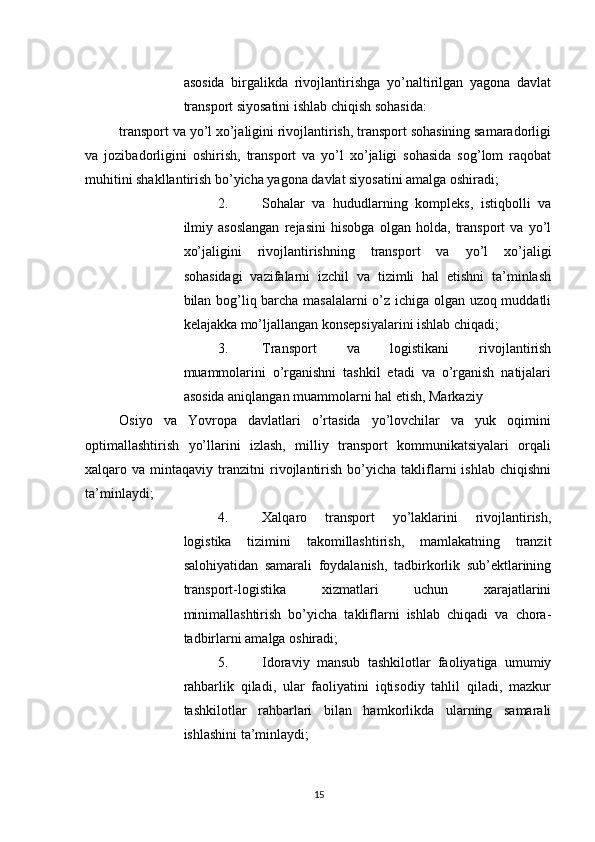          
asosida   birgalikda   rivojlantirishga   yo’naltirilgan   yagona   davlat
transport siyosatini ishlab chiqish sohasida: 
transport va yo’l xo’jaligini rivojlantirish, transport sohasining samaradorligi
va   jozibadorligini   oshirish,   transport   va   yo’l   xo’jaligi   sohasida   sog’lom   raqobat
muhitini shakllantirish bo’yicha yagona davlat siyosatini amalga oshiradi; 
2. Sohalar   va   hududlarning   kompleks,   istiqbolli   va
ilmiy   asoslangan   rejasini   hisobga   olgan   holda,   transport   va   yo’l
xo’jaligini   rivojlantirishning   transport   va   yo’l   xo’jaligi
sohasidagi   vazifalarni   izchil   va   tizimli   hal   etishni   ta’minlash
bilan bog’liq barcha masalalarni  o’z ichiga olgan uzoq muddatli
kelajakka mo’ljallangan konsepsiyalarini ishlab chiqadi; 
3. Transport   va   logistikani   rivojlantirish
muammolarini   o’rganishni   tashkil   etadi   va   o’rganish   natijalari
asosida aniqlangan muammolarni hal etish, Markaziy 
Osiyo   va   Yovropa   davlatlari   o’rtasida   yo’lovchilar   va   yuk   oqimini
optimallashtirish   yo’llarini   izlash,   milliy   transport   kommunikatsiyalari   orqali
xalqaro  va   mintaqaviy  tranzitni   rivojlantirish   bo’yicha   takliflarni   ishlab   chiqishni
ta’minlaydi; 
4. Xalqaro   transport   yo’laklarini   rivojlantirish,
logistika   tizimini   takomillashtirish,   mamlakatning   tranzit
salohiyatidan   samarali   foydalanish,   tadbirkorlik   sub’ektlarining
transport-logistika   xizmatlari   uchun   xarajatlarini
minimallashtirish   bo’yicha   takliflarni   ishlab   chiqadi   va   chora-
tadbirlarni amalga oshiradi; 
5. Idoraviy   mansub   tashkilotlar   faoliyatiga   umumiy
rahbarlik   qiladi,   ular   faoliyatini   iqtisodiy   tahlil   qiladi,   mazkur
tashkilotlar   rahbarlari   bilan   hamkorlikda   ularning   samarali
ishlashini ta’minlaydi; 
15 