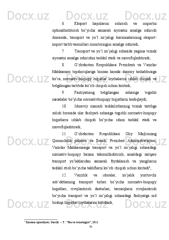          
6. Eksport   hajmlarini   oshirish   va   importni
optimallashtirish   bo’yicha   samarali   siyosatni   amalga   oshirish
doirasida,   transport   va   yo’l   xo’jaligi   korxonalarining   eksport-
import tartib-taomillari monitoringini amalga oshiradi; 
7. Transport va yo’l xo’jaligi sohasida yagona texnik
siyosatni amalga oshirishni tashkil etadi va muvofiqlashtiradi; 
8. O’zbekiston   Respublikasi   Prezidenti   va   Vazirlar
Mahkamasi   topshiriqlariga   binoan   hamda   shaxsiy   tashabbusiga
ko’ra,   normativ-huquqiy   hujjatlar   loyihalarini   ishlab   chiqadi   va
belgilangan tartibda ko’rib chiqish uchun kiritadi; 
9. Faoliyatning   belgilangan   sohasiga   tegishli
masalalar bo’yicha normativhuquqiy hujjatlarni tasdiqlaydi; 
10. Idoraviy   mansub   tashkilotlarning   texnik   tartibga
solish borasida ular faoliyati sohasiga  tegishli  normativ-huquqiy
hujjatlarni   ishlab   chiqish   bo’yicha   ishini   tashkil   etadi   va
muvofiqlashtiradi; 
11. O’zbekiston   Respublikasi   Oliy   Majlisining
Qonunchilik   palatasi   va   Senati,   Prezident   Administratsiyasi,
Vazirlar   Mahkamasiga   transport   va   yo’l   xo’jaligi   sohasidagi
normativ-huquqiy   bazani   takomillashtirish,   amaldagi   xalqaro
transport   yo’laklaridan   samarali   foydalanish   va   yangilarini
tashkil etish bo’yicha takliflarni ko’rib chiqish uchun kiritadi 4
; 
12. Vazirlik   va   idoralar,   xo’jalik   yurituvchi
sub’ektlarning   transport   turlari   bo’yicha   normativ-huquqiy
hujjatlari,   rivojlantirish   dasturlari,   tarmoqlarni   rivojlantirish
bo’yicha   transport   va   yo’l   xo’jaligi   sohasidagi   faoliyatga   oid
boshqa hujjatlar loyihalarini kelishadi; 
4
 Korxona iqtisodiyoti. Darslik. – T.: “Fan va texnologiya”, 2013.
16 