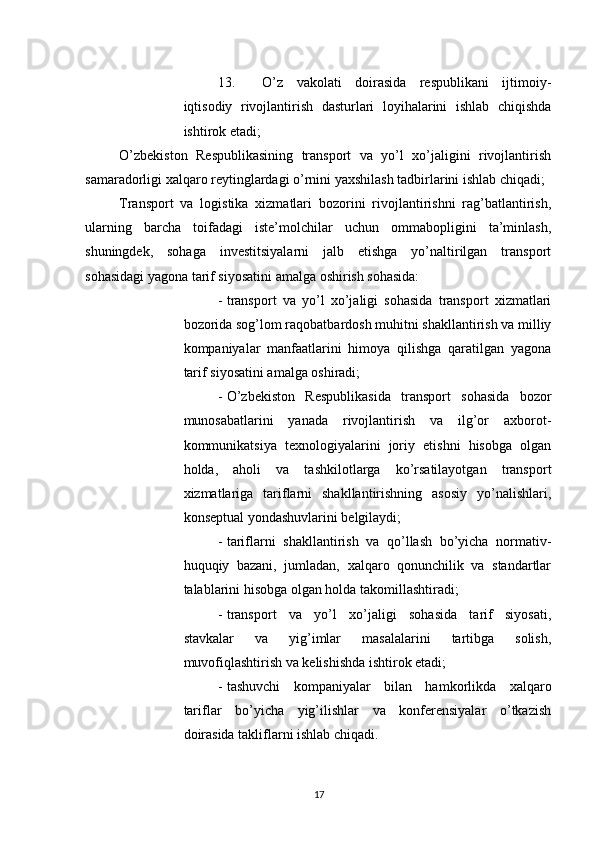          
13. O’z   vakolati   doirasida   respublikani   ijtimoiy-
iqtisodiy   rivojlantirish   dasturlari   loyihalarini   ishlab   chiqishda
ishtirok etadi; 
O’zbekiston   Respublikasining   transport   va   yo’l   xo’jaligini   rivojlantirish
samaradorligi xalqaro reytinglardagi o’rnini yaxshilash tadbirlarini ishlab chiqadi; 
Transport   va   logistika   xizmatlari   bozorini   rivojlantirishni   rag’batlantirish,
ularning   barcha   toifadagi   iste’molchilar   uchun   ommabopligini   ta’minlash,
shuningdek,   sohaga   investitsiyalarni   jalb   etishga   yo’naltirilgan   transport
sohasidagi yagona tarif siyosatini amalga oshirish sohasida: 
- transport   va   yo’l   xo’jaligi   sohasida   transport   xizmatlari
bozorida sog’lom raqobatbardosh muhitni shakllantirish va milliy
kompaniyalar   manfaatlarini   himoya   qilishga   qaratilgan   yagona
tarif siyosatini amalga oshiradi; 
- O’zbekiston   Respublikasida   transport   sohasida   bozor
munosabatlarini   yanada   rivojlantirish   va   ilg’or   axborot-
kommunikatsiya   texnologiyalarini   joriy   etishni   hisobga   olgan
holda,   aholi   va   tashkilotlarga   ko’rsatilayotgan   transport
xizmatlariga   tariflarni   shakllantirishning   asosiy   yo’nalishlari,
konseptual yondashuvlarini belgilaydi; 
- tariflarni   shakllantirish   va   qo’llash   bo’yicha   normativ-
huquqiy   bazani,   jumladan,   xalqaro   qonunchilik   va   standartlar
talablarini hisobga olgan holda takomillashtiradi; 
- transport   va   yo’l   xo’jaligi   sohasida   tarif   siyosati,
stavkalar   va   yig’imlar   masalalarini   tartibga   solish,
muvofiqlashtirish va kelishishda ishtirok etadi; 
- tashuvchi   kompaniyalar   bilan   hamkorlikda   xalqaro
tariflar   bo’yicha   yig’ilishlar   va   konferensiyalar   o’tkazish
doirasida takliflarni ishlab chiqadi. 
17 