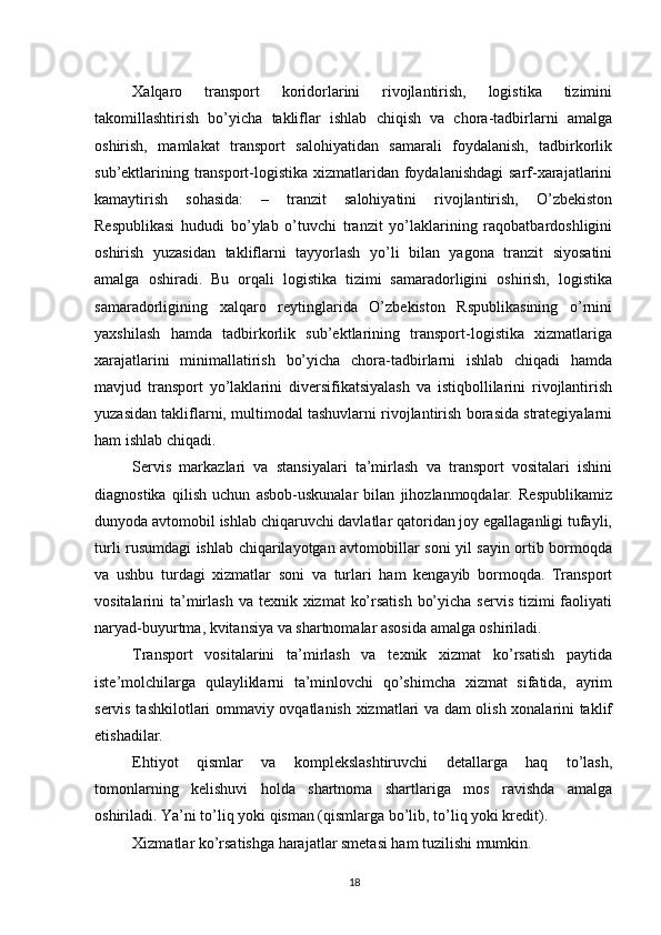          
Xalqaro   transport   koridorlarini   rivojlantirish,   logistika   tizimini
takomillashtirish   bo’yicha   takliflar   ishlab   chiqish   va   chora-tadbirlarni   amalga
oshirish,   mamlakat   transport   salohiyatidan   samarali   foydalanish,   tadbirkorlik
sub’ektlarining transport-logistika xizmatlaridan foydalanishdagi  sarf-xarajatlarini
kamaytirish   sohasida:   –   tranzit   salohiyatini   rivojlantirish,   O’zbekiston
Respublikasi   hududi   bo’ylab   o’tuvchi   tranzit   yo’laklarining   raqobatbardoshligini
oshirish   yuzasidan   takliflarni   tayyorlash   yo’li   bilan   yagona   tranzit   siyosatini
amalga   oshiradi.   Bu   orqali   logistika   tizimi   samaradorligini   oshirish,   logistika
samaradorligining   xalqaro   reytinglarida   O’zbekiston   Rspublikasining   o’rnini
yaxshilash   hamda   tadbirkorlik   sub’ektlarining   transport-logistika   xizmatlariga
xarajatlarini   minimallatirish   bo’yicha   chora-tadbirlarni   ishlab   chiqadi   hamda
mavjud   transport   yo’laklarini   diversifikatsiyalash   va   istiqbollilarini   rivojlantirish
yuzasidan takliflarni, multimodal tashuvlarni rivojlantirish borasida strategiyalarni
ham ishlab chiqadi. 
Servis   markazlari   va   stansiyalari   ta’mirlash   va   transport   vositalari   ishini
diagnostika   qilish   uchun   asbob-uskunalar   bilan   jihozlanmoqdalar.   Respublikamiz
dunyoda avtomobil ishlab chiqaruvchi davlatlar qatoridan joy egallaganligi tufayli,
turli rusumdagi ishlab chiqarilayotgan avtomobillar soni yil sayin ortib bormoqda
va   ushbu   turdagi   xizmatlar   soni   va   turlari   ham   kengayib   bormoqda.   Transport
vositalarini  ta’mirlash va  texnik xizmat  ko’rsatish  bo’yicha  servis tizimi  faoliyati
naryad-buyurtma, kvitansiya va shartnomalar asosida amalga oshiriladi. 
Transport   vositalarini   ta’mirlash   va   texnik   xizmat   ko’rsatish   paytida
iste’molchilarga   qulayliklarni   ta’minlovchi   qo’shimcha   xizmat   sifatida,   ayrim
servis tashkilotlari ommaviy ovqatlanish xizmatlari va dam olish xonalarini taklif
etishadilar. 
Ehtiyot   qismlar   va   komplekslashtiruvchi   detallarga   haq   to’lash,
tomonlarning   kelishuvi   holda   shartnoma   shartlariga   mos   ravishda   amalga
oshiriladi. Ya’ni to’liq yoki qisman (qismlarga bo’lib, to’liq yoki kredit). 
Xizmatlar ko’rsatishga harajatlar smetasi ham tuzilishi mumkin. 
18 