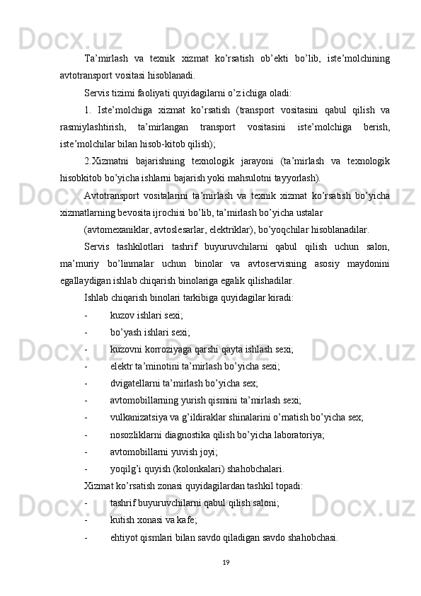          
Ta’mirlash   va   texnik   xizmat   ko’rsatish   ob’ekti   bo’lib,   iste’molchining
avtotransport vositasi hisoblanadi. 
Servis tizimi faoliyati quyidagilarni o’z ichiga oladi: 
1.   Iste’molchiga   xizmat   ko’rsatish   (transport   vositasini   qabul   qilish   va
rasmiylashtirish,   ta’mirlangan   transport   vositasini   iste’molchiga   berish,
iste’molchilar bilan hisob-kitob qilish); 
2.Xizmatni   bajarishning   texnologik   jarayoni   (ta’mirlash   va   texnologik
hisobkitob bo’yicha ishlarni bajarish yoki mahsulotni tayyorlash). 
Avtotransport   vositalarini   ta’mirlash   va   texnik   xizmat   ko’rsatish   bo’yicha
xizmatlarning bevosita ijrochisi bo’lib, ta’mirlash bo’yicha ustalar 
(avtomexaniklar, avtoslesarlar, elektriklar), bo’yoqchilar hisoblanadilar. 
Servis   tashkilotlari   tashrif   buyuruvchilarni   qabul   qilish   uchun   salon,
ma’muriy   bo’linmalar   uchun   binolar   va   avtoservisning   asosiy   maydonini
egallaydigan ishlab chiqarish binolariga egalik qilishadilar. 
Ishlab chiqarish binolari tarkibiga quyidagilar kiradi: 
- kuzov ishlari sexi; 
- bo’yash ishlari sexi; 
- kuzovni   korroziyaga   qarshi   qayta   ishlash   sexi ; 
- elektr   ta ’ minotini   ta ’ mirlash   bo ’ yicha   sexi ; 
- dvigatellarni ta’mirlash bo’yicha sex; 
- avtomobillarning yurish qismini ta’mirlash sexi; 
- vulkanizatsiya va g’ildiraklar shinalarini o’rnatish bo’yicha sex; 
- nosozliklarni diagnostika qilish bo’yicha laboratoriya; 
- avtomobillarni yuvish joyi; 
- yoqilg’i quyish (kolonkalari) shahobchalari. 
Xizmat ko’rsatish zonasi quyidagilardan tashkil topadi: 
- tashrif buyuruvchilarni qabul qilish saloni; 
- kutish xonasi va kafe; 
- ehtiyot qismlari bilan savdo qiladigan savdo shahobchasi. 
19 