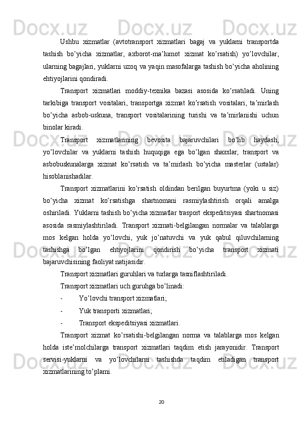          
Ushbu   xizmatlar   (avtotransport   xizmatlari   bagaj   va   yuklarni   transportda
tashish   bo’yicha   xizmatlar,   axborot-ma’lumot   xizmat   ko’rsatish)   yo’lovchilar,
ularning bagajlari, yuklarni uzoq va yaqin masofalarga tashish bo’yicha aholining
ehtiyojlarini qondiradi. 
Transport   xizmatlari   moddiy-texnika   bazasi   asosida   ko’rsatiladi.   Uning
tarkibiga   transport   vositalari,   transportga   xizmat   ko’rsatish   vositalari,   ta’mirlash
bo’yicha   asbob-uskuna,   transport   vositalarining   turishi   va   ta’mirlanishi   uchun
binolar kiradi. 
Transport   xizmatlarining   bevosita   bajaruvchilari   bo’lib   haydash,
yo’lovchilar   va   yuklarni   tashish   huquqiga   ega   bo’lgan   shaxslar,   transport   va
asbobuskunalarga   xizmat   ko’rsatish   va   ta’mirlash   bo’yicha   masterlar   (ustalar)
hisoblanishadilar. 
Transport   xizmatlarini   ko’rsatish   oldindan   berilgan   buyurtma   (yoki   u   siz)
bo’yicha   xizmat   ko’rsatishga   shartnomani   rasmiylashtirish   orqali   amalga
oshiriladi. Yuklarni tashish bo’yicha xizmatlar trasport ekspeditsiyasi shartnomasi
asosida   rasmiylashtiriladi.   Transport   xizmati-belgilangan   normalar   va   talablarga
mos   kelgan   holda   yo’lovchi,   yuk   jo’natuvchi   va   yuk   qabul   qiluvchilarning
tashishga   bo’lgan   ehtiyojlarini   qondirish   bo’yicha   transport   xizmati
bajaruvchisining faoliyat natijasidir. 
Transport xizmatlari guruhlari va turlarga tasniflashtiriladi. 
Transport xizmatlari uch guruhga bo’linadi: 
- Yo’lovchi transport xizmatlari; 
- Yuk transporti xizmatlari; 
- Transport ekspeditsiyasi xizmatlari. 
Transport   xizmat   ko ’ rsatishi - belgilangan   norma   va   talablarga   mos   kelgan
holda   iste ’ molchilarga   transport   xizmatlari   taqdim   etish   jarayonidir .   Transport
servisi-yuklarni   va   yo’lovchilarni   tashishda   taqdim   etiladigan   transport
xizmatlarining to’plami. 
20 