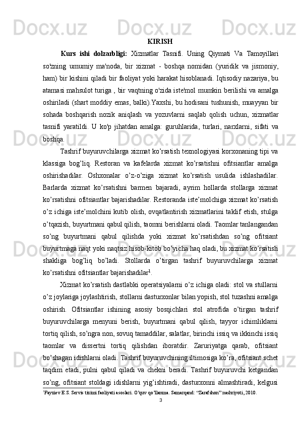          
KIRISH
Kurs   ishi   dolzarbligi:   Xizmatlar   Tasnifi.   Uning   Qiymati   Va   Tamoyillari
so'zning   umumiy   ma'noda,   bir   xizmat   -   boshqa   nomidan   (yuridik   va   jismoniy,
ham) bir kishini qiladi bir faoliyat yoki harakat hisoblanadi. Iqtisodiy nazariya, bu
atamasi mahsulot turiga , bir vaqtning o'zida iste'mol mumkin berilishi va amalga
oshiriladi (shart moddiy emas, balki).Yaxshi, bu hodisani  tushunish, muayyan bir
sohada   boshqarish   nozik   aniqlash   va   yozuvlarni   saqlab   qolish   uchun,   xizmatlar
tasnifi   yaratildi.   U   ko'p   jihatdan   amalga:   guruhlarida,   turlari,   narxlarni,   sifati   va
boshqa.
Tashrif buyuruvchilarga xizmat ko’rsatish texnologiyasi korxonaning tipi va
klassiga   bog’liq.   Restoran   va   kafelarda   xizmat   ko’rsatishni   ofitsiantlar   amalga
oshirishadilar.   Oshxonalar   o’z-o’ziga   xizmat   ko’rsatish   usulida   ishlashadilar.
Barlarda   xizmat   ko’rsatishni   barmen   bajaradi,   ayrim   hollarda   stollarga   xizmat
ko’rsatishni ofitsiantlar bajarishadilar. Restoranda iste’molchiga xizmat ko’rsatish
o’z ichiga iste’molchini kutib olish, ovqatlantirish xizmatlarini  taklif etish, stulga
o’tqazish, buyurtmani qabul qilish, taomni berishlarni oladi. Taomlar tanlangandan
so’ng   buyurtmani   qabul   qilishda   yoki   xizmat   ko’rsatishdan   so’ng   ofitsiant
buyurtmaga naqt yoki naqtsiz hisob-kitob bo’yicha haq oladi, bu xizmat ko’rsatish
shakliga   bog’liq   bo’ladi.   Stollarda   o’tirgan   tashrif   buyuruvchilarga   xizmat
ko’rsatishni ofitsiantlar bajarishadilar 1
. 
Xizmat ko’rsatish dastlabki operatsiyalarni o’z ichiga oladi: stol va stullarni
o’z joylariga joylashtirish, stollarni dasturxonlar bilan yopish, stol tuzashni amalga
oshirish.   Ofitsiantlar   ishining   asosiy   bosqichlari   stol   atrofida   o’tirgan   tashrif
buyuruvchilarga   menyuni   berish,   buyurtmani   qabul   qilish,   tayyor   ichimliklarni
tortiq qilish, so’ngra non, sovuq tamaddilar, salatlar, birinchi issiq va ikkinchi issiq
taomlar   va   dissertni   tortiq   qilishdan   iboratdir.   Zaruriyatga   qarab,   ofitsiant
bo’shagan idishlarni oladi. Tashrif buyuruvchining iltimosiga ko’ra, ofitsiant schet
taqdim   etadi,   pulni   qabul   qiladi   va   chekni   beradi.   Tashrif   buyuruvchi   ketgandan
so’ng,   ofitsiant   stoldagi   idishlarni   yig’ishtiradi,   dasturxonni   almashtiradi,   kelgusi
1
Fayziev E.S. Servis tizimi faoliyati asoslari. O’quv qo’llanma. Samarqand: “Zarafshon” nashriyoti, 2010.
3 