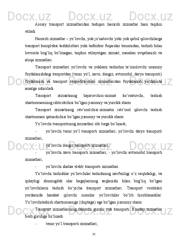          
Asosiy   transport   xizmatlaridan   tashqari   hamroh   xizmatlar   ham   taqdim
etiladi. 
Hamroh xizmatlar – yo’lovchi, yuk jo’natuvchi yoki yuk qabul qiluvchilarga
transport kompleksi tashkilotlari yoki tadbirkor fuqarolar tomonidan, tashish bilan
bevosita   bog’liq   bo’lmagan,   taqdim   etilayotgan   xizmat,   masalan   ovqatlanish   va
aloqa xizmatlari. 
Transport   xizmatlari   yo’lovchi   va   yuklarni   tashishni   ta’minlovchi   umumiy
foydalanishdagi trasportdan (temir yo’l, xavo, dengiz, avtomobil, daryo transporti)
foydalanish   va   transport   ekspeditsiyalari   xizmatlaridan   foydalanish   yordamida
amalga oshiriladi. 
Transport   xizmatining   bajaruvchisi-xizmat   ko’rsatuvchi,   tashish
shartnomasining ishtirokchisi bo’lgan jismoniy va yuridik shaxs. 
Transport   xizmatining   iste’molchisi-xizmatni   iste’mol   qiluvchi   tashish
shartnomasi qatnashchisi bo’lgan jismoniy va yuridik shaxs. 
Yo’lovchi transportining xizmatlari olti turga bo’linadi; 
- yo’lovchi   temir   yo’l   transporti   xizmatlari;   yo’lovchi   daryo   transporti
xizmatlari; 
- yo’lovchi dengiz transporti xizmatlari; 
- yo’lovchi xavo transporti xizmatlari; -   yo’lovchi avtomobil transporti
xizmatlari; 
- yo’lovchi shahar elektr transporti xizmatlari. 
Yo’lovchi   tashishlar   yo’lovchilar   tashishning   xavfsizligi   o’z   vaqtidaligi,   va
qulayligi   shuningdek   ular   bagajlarining   saqlanishi   bilan   bog’liq   bo’lgan
yo’lovchilarni   tashish   bo’yicha   transport   xizmatlari.   Transport   vositalari
yordamida   harakat   qiluvchi   insonlar   yo’lovchilar   bo’lib   hisoblanadilar.
Yo’lovchitashish shartnomasiga (chiptaga) ega bo’lgan jismoniy shaxs. 
Transport   xizmatlarining   ikkinchi   guruhi   yuk   transporti.   Bunday   xizmatlar
besh guruhga bo’linadi: 
- temir yo’l transporti xizmatlari; 
21 