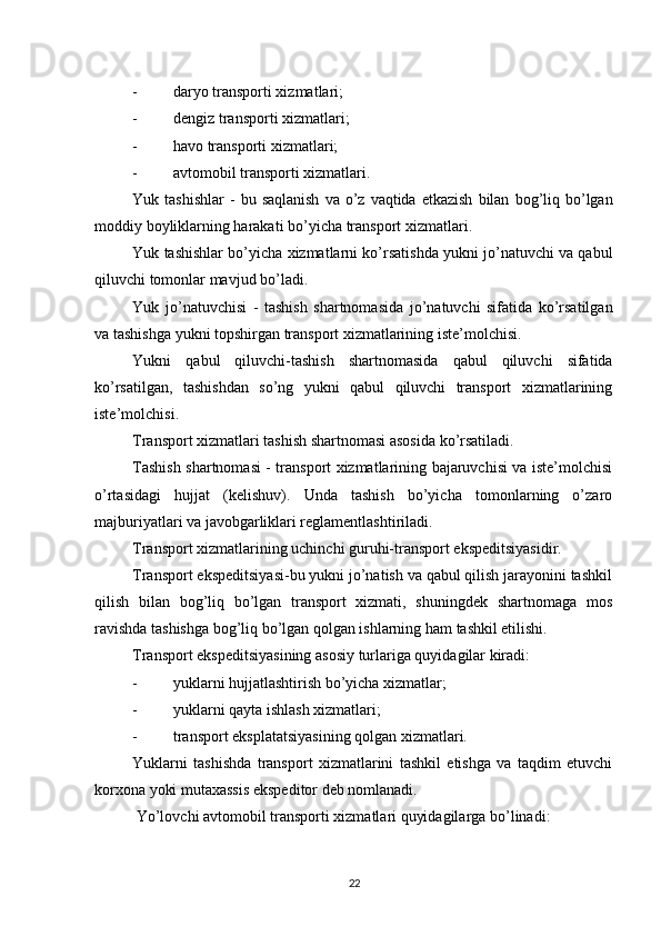          
- daryo transporti xizmatlari; 
- dengiz transporti xizmatlari; 
- havo transporti xizmatlari; 
- avtomobil transporti xizmatlari. 
Yuk   tashishlar   -   bu   saqlanish   va   o ’ z   vaqtida   etkazish   bilan   bog ’ liq   bo ’ lgan
moddiy   boyliklarning   harakati   bo ’ yicha   transport   xizmatlari . 
Yuk   tashishlar   bo ’ yicha   xizmatlarni   ko ’ rsatishda   yukni   jo ’ natuvchi   va   qabul
qiluvchi   tomonlar   mavjud   bo ’ ladi . 
Yuk   jo ’ natuvchisi   -   tashish   shartnomasida   jo ’ natuvchi   sifatida   ko ’ rsatilgan
va   tashishga   yukni   topshirgan   transport   xizmatlarining   iste ’ molchisi . 
Yukni   qabul   qiluvchi - tashish   shartnomasida   qabul   qiluvchi   sifatida
ko ’ rsatilgan ,   tashishdan   so ’ ng   yukni   qabul   qiluvchi   transport   xizmatlarining
iste ’ molchisi . 
Transport xizmatlari tashish shartnomasi asosida ko’rsatiladi. 
Tashish shartnomasi - transport xizmatlarining bajaruvchisi va iste’molchisi
o’rtasidagi   hujjat   (kelishuv).   Unda   tashish   bo’yicha   tomonlarning   o’zaro
majburiyatlari va javobgarliklari reglamentlashtiriladi. 
Transport xizmatlarining uchinchi guruhi-transport ekspeditsiyasidir. 
Transport ekspeditsiyasi-bu yukni jo’natish va qabul qilish jarayonini tashkil
qilish   bilan   bog’liq   bo’lgan   transport   xizmati,   shuningdek   shartnomaga   mos
ravishda tashishga bog’liq bo’lgan qolgan ishlarning ham tashkil etilishi. 
Transport ekspeditsiyasining asosiy turlariga quyidagilar kiradi: 
- yuklarni hujjatlashtirish bo’yicha xizmatlar; 
- yuklarni qayta ishlash xizmatlari; 
- transport eksplatatsiyasining qolgan xizmatlari. 
Yuklarni   tashishda   transport   xizmatlarini   tashkil   etishga   va   taqdim   etuvchi
korxona yoki mutaxassis ekspeditor deb nomlanadi. 
  Yo’lovchi avtomobil transporti xizmatlari quyidagilarga bo’linadi: 
22 