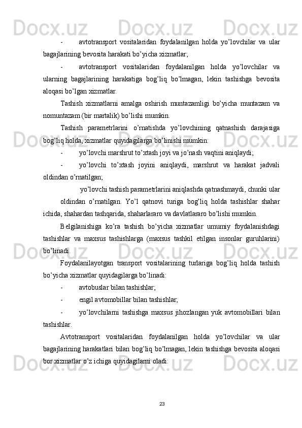          
- avtotransport   vositalaridan   foydalanilgan   holda   yo’lovchilar   va   ular
bagajlarining bevosita harakati bo’yicha xizmatlar; 
- avtotransport   vositalaridan   foydalanilgan   holda   yo’lovchilar   va
ularning   bagajlarining   harakatiga   bog’liq   bo’lmagan,   lekin   tashishga   bevosita
aloqasi bo’lgan xizmatlar. 
Tashish   xizmatlarni   amalga   oshirish   muntazamligi   bo’yicha   muntazam   va
nomuntazam (bir martalik) bo’lishi mumkin. 
Tashish   parametrlarini   o’rnatishda   yo’lovchining   qatnashish   darajasiga
bog’liq holda, xizmatlar quyidagilarga bo’linishi mumkin: 
- yo’lovchi marshrut to’xtash joyi va jo’nash vaqtini aniqlaydi; 
- yo’lovchi   to’xtash   joyini   aniqlaydi,   marshrut   va   harakat   jadvali
oldindan o’rnatilgan; 
yo’lovchi tashish parametrlarini aniqlashda qatnashmaydi, chunki ular
oldindan   o’rnatilgan.   Yo’l   qatnovi   turiga   bog’liq   holda   tashishlar   shahar
ichida, shahardan tashqarida, shaharlararo va davlatlararo bo’lishi mumkin. 
Belgilanishiga   ko’ra   tashish   bo’yicha   xizmatlar   umumiy   foydalanishdagi
tashishlar   va   maxsus   tashishlarga   (maxsus   tashkil   etilgan   insonlar   guruhlarini)
bo’linadi. 
Foydalanilayotgan   transport   vositalarining   turlariga   bog’liq   holda   tashish
bo’yicha xizmatlar quyidagilarga bo’linadi: 
- avtobuslar bilan tashishlar; 
- engil avtomobillar bilan tashishlar; 
- yo ’ lovchilarni   tashishga   maxsus   jihozlangan   yuk   avtomobillari   bilan
tashishlar . 
Avtotransport   vositalaridan   foydalanilgan   holda   yo ’ lovchilar   va   ular
bagajlarining   harakatlari   bilan   bog ’ liq   bo ’ lmagan ,   lekin   tashishga   bevosita   aloqasi
bor   xizmatlar   o ’ z   ichiga   quyidagilarni   oladi : 
23 