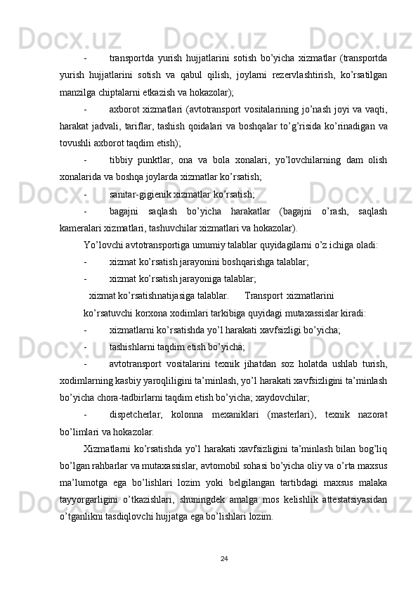          
- transportda   yurish   hujjatlarini   sotish   bo ’ yicha   xizmatlar   ( transportda
yurish   hujjatlarini   sotish   va   qabul   qilish ,   joylarni   rezervlashtirish ,   ko ’ rsatilgan
manzilga   chiptalarni   etkazish   va   hokazolar ); 
- axborot   xizmatlari   ( avtotransport   vositalarining   jo ’ nash   joyi   va   vaqti ,
harakat   jadvali ,   tariflar ,   tashish   qoidalari   va   boshqalar   to ’ g ’ risida   ko ’ rinadigan   va
tovushli   axborot   taqdim   etish ); 
- tibbiy   punktlar ,   ona   va   bola   xonalari ,   yo ’ lovchilarning   dam   olish
xonalarida   va   boshqa   joylarda   xizmatlar   ko ’ rsatish ; 
- sanitar-gigienik xizmatlar ko’rsatish; 
- bagajni   saqlash   bo’yicha   harakatlar   (bagajni   o’rash,   saqlash
kameralari xizmatlari, tashuvchilar xizmatlari va hokazolar). 
Yo’lovchi avtotransportiga umumiy talablar quyidagilarni o’z ichiga oladi: 
- xizmat ko’rsatish jarayonini boshqarishga talablar; 
- xizmat ko’rsatish jarayoniga talablar; 
xizmat ko’rsatish natijasiga talablar. Transport xizmatlarini
ko’rsatuvchi korxona xodimlari tarkibiga quyidagi mutaxassislar kiradi: 
- xizmatlarni ko’rsatishda yo’l harakati xavfsizligi bo’yicha; 
- tashishlarni taqdim etish bo’yicha; 
- avtotransport   vositalarini   texnik   jihatdan   soz   holatda   ushlab   turish,
xodimlarning kasbiy yaroqliligini ta’minlash, yo’l harakati xavfsizligini ta’minlash
bo’yicha chora-tadbirlarni taqdim etish bo’yicha; xaydovchilar; 
- dispetcherlar,   kolonna   mexaniklari   (masterlari),   texnik   nazorat
bo’limlari va hokazolar. 
Xizmatlarni ko’rsatishda yo’l harakati xavfsizligini ta’minlash bilan bog’liq
bo’lgan rahbarlar va mutaxassislar, avtomobil sohasi bo’yicha oliy va o’rta maxsus
ma’lumotga   ega   bo’lishlari   lozim   yoki   belgilangan   tartibdagi   maxsus   malaka
tayyorgarligini   o’tkazishlari,   shuningdek   amalga   mos   kelishlik   attestatsiyasidan
o’tganlikni tasdiqlovchi hujjatga ega bo’lishlari lozim. 
24 