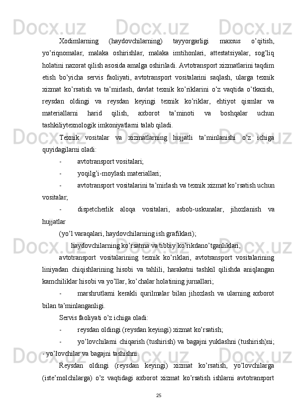          
Xodimlarning   (haydovchilarning)   tayyorgarligi   maxsus   o’qitish,
yo’riqnomalar,   malaka   oshirishlar,   malaka   imtihonlari,   attestatsiyalar,   sog’liq
holatini nazorat qilish asosida amalga oshiriladi. Avtotransport xizmatlarini taqdim
etish   bo’yicha   servis   faoliyati,   avtotransport   vositalarini   saqlash,   ularga   texnik
xizmat   ko’rsatish   va   ta’mirlash,   davlat   texnik   ko’riklarini   o’z   vaqtida   o’tkazish,
reysdan   oldingi   va   reysdan   keyingi   texnik   ko’riklar,   ehtiyot   qismlar   va
materiallarni   harid   qilish,   axborot   ta’minoti   va   boshqalar   uchun
tashkiliytexnologik imkoniyatlarni talab qiladi. 
Texnik   vositalar   va   xizmatlarning   hujjatli   ta’minlanishi   o’z   ichiga
quyidagilarni oladi: 
- avtotransport vositalari; 
- yoqilg’i-moylash materiallari; 
- avtotransport   vositalarini   ta ’ mirlash   va   texnik   xizmat   ko ’ rsatish   uchun
vositalar ; 
- dispetcherlik   aloqa   vositalari ,   asbob - uskunalar ,   jihozlanish   va
hujjatlar  
(yo’l varaqalari, haydovchilarning ish grafiklari); 
haydovchilarning ko’rsatma va tibbiy ko’rikdan o’tganliklari, 
avtotransport   vositalarining   texnik   ko’riklari,   avtotransport   vositalarining
liniyadan   chiqishlarining   hisobi   va   tahlili,   harakatni   tashkil   qilishda   aniqlangan
kamchiliklar hisobi va yo’llar, ko’chalar holatining jurnallari; 
- marshrutlarni   kerakli   qurilmalar   bilan   jihozlash   va   ularning   axborot
bilan ta’minlanganligi. 
Servis faoliyati o’z ichiga oladi: 
- reysdan oldingi (reysdan keyingi) xizmat ko’rsatish; 
- yo’lovchilarni chiqarish (tushirish) va bagajni yuklashni (tushirish)ni;
-   yo’lovchilar va bagajni tashishni. 
Reysdan   oldingi   (reysdan   keyingi)   xizmat   ko’rsatish,   yo’lovchilarga
(iste’molchilarga)   o’z   vaqtidagi   axborot   xizmat   ko’rsatish   ishlarni   avtotransport
25 