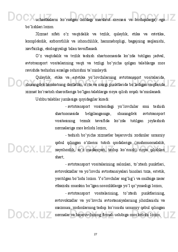          
uchastkalarni   ko’rsatgan   holdagi   marshrut   sxemasi   va   boshqalarga)   ega
bo’lishlari lozim. 
Xizmat   sifati   o’z   vaqtidalik   va   tezlik,   qulaylik,   etika   va   estetika,
komplekslik,   axborotlilik   va   ishonchlilik,   hammabopligi,   bagajning   saqlanishi,
xavfsizligi, ekologiyaligi bilan tavsiflanadi. 
O’z   vaqtidalik   va   tezlik   tashish   shartnomasida   ko’zda   tutilgan   jadval,
avtotransport   vositalarining   vaqti   va   tezligi   bo’yicha   qolgan   talablarga   mos
ravishda tashishni amalga oshirishni ta’minlaydi. 
Qulaylik,   etika   va   estetika   yo’lovchilarning   avtotransport   vositalarida,
shuningdek harakatning dastlabki, o’rta va oxirgi punktlarida bo’ladigan vaqtlarida
xizmat ko’rsatish sharoitlariga bo’lgan talablarga rioya qilish orqali ta’minlanadi. 
Ushbu talablar jumlasiga quyidagilar kiradi: 
- avtotransport   vositasidagi   yo’lovchilar   soni   tashish
shartnomasida   belgilanganiga,   shuningdek   avtotransport
vositasining   texnik   tavsifida   ko’zda   tutilgan   joylashish
normalariga mos kelishi lozim; 
- tashish   bo’yicha   xizmatlar   bajaruvchi   xodimlar   umumiy
qabul   qilingan   o’zlarini   tutish   qoidalariga   (xushmuomalalik,
xayrihoxlik,   so’z   madaniyati,   tashqi   ko’rinish)   rioya   qilishlari
shart; 
- avtotransport   vositalarining   salonlari,   to’xtash   punktlari,
avtovokzallar va yo’lovchi avtostansiyalari binolari toza, estetik,
yoritilgan bo’lishi lozim. Yo’lovchilar sog’lig’i va mulkiga zarar
etkazishi mumkin bo’lgan nosozliklarga yo’l qo’ymasligi lozim; 
- avtotransport   vositalarining,   to’xtash   punktlarining,
avtovokzallar   va   yo’lovchi   avtostansiyalarning   jihozlanishi   va
mazmuni, xodimlarning tashqi ko’rinishi umumiy qabul qilingan
normalar va bajaruvchining firmali uslubiga mos kelishi lozim; 
27 