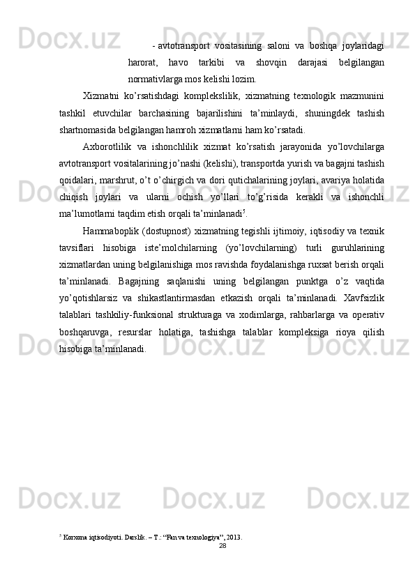          
- avtotransport   vositasining   saloni   va   boshqa   joylaridagi
harorat,   havo   tarkibi   va   shovqin   darajasi   belgilangan
normativlarga mos kelishi lozim. 
Xizmatni   ko’rsatishdagi   komplekslilik,   xizmatning   texnologik   mazmunini
tashkil   etuvchilar   barchasining   bajarilishini   ta’minlaydi,   shuningdek   tashish
shartnomasida belgilangan hamroh xizmatlarni ham ko’rsatadi. 
Axborotlilik   va   ishonchlilik   xizmat   ko’rsatish   jarayonida   yo’lovchilarga
avtotransport vositalarining jo’nashi (kelishi), transportda yurish va bagajni tashish
qoidalari, marshrut, o’t o’chirgich va dori qutichalarining joylari, avariya holatida
chiqish   joylari   va   ularni   ochish   yo’llari   to’g’risida   kerakli   va   ishonchli
ma’lumotlarni taqdim etish orqali ta’minlanadi 5
. 
Hammaboplik (dostupnost)  xizmatning tegishli ijtimoiy, iqtisodiy va texnik
tavsiflari   hisobiga   iste’molchilarning   (yo’lovchilarning)   turli   guruhlarining
xizmatlardan uning belgilanishiga mos ravishda foydalanishga ruxsat berish orqali
ta’minlanadi.   Bagajning   saqlanishi   uning   belgilangan   punktga   o’z   vaqtida
yo’qotishlarsiz   va   shikastlantirmasdan   etkazish   orqali   ta’minlanadi.   Xavfsizlik
talablari   tashkiliy-funksional   strukturaga   va   xodimlarga,   rahbarlarga   va   operativ
boshqaruvga,   resurslar   holatiga,   tashishga   talablar   kompleksiga   rioya   qilish
hisobiga ta’minlanadi. 
 
5
 Korxona iqtisodiyoti. Darslik. – T.: “Fan va texnologiya”, 2013.
28 
