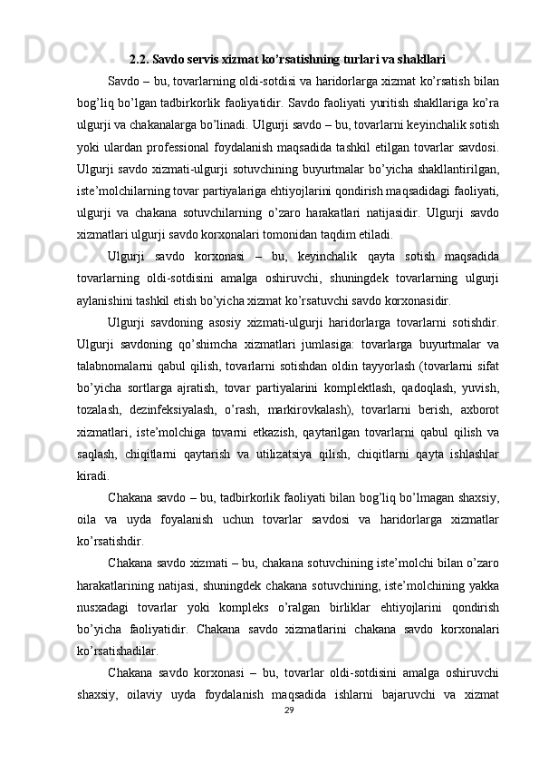          
2.2. Savdo servis xizmat ko’rsatishning turlari va shakllari 
Savdo – bu, tovarlarning oldi-sotdisi va haridorlarga xizmat ko’rsatish bilan
bog’liq bo’lgan tadbirkorlik faoliyatidir. Savdo faoliyati yuritish shakllariga ko’ra
ulgurji va chakanalarga bo’linadi. Ulgurji savdo – bu, tovarlarni keyinchalik sotish
yoki   ulardan   professional   foydalanish   maqsadida   tashkil   etilgan   tovarlar   savdosi.
Ulgurji  savdo xizmati-ulgurji sotuvchining buyurtmalar  bo’yicha shakllantirilgan,
iste’molchilarning tovar partiyalariga ehtiyojlarini qondirish maqsadidagi faoliyati,
ulgurji   va   chakana   sotuvchilarning   o’zaro   harakatlari   natijasidir.   Ulgurji   savdo
xizmatlari ulgurji savdo korxonalari tomonidan taqdim etiladi. 
Ulgurji   savdo   korxonasi   –   bu,   keyinchalik   qayta   sotish   maqsadida
tovarlarning   oldi-sotdisini   amalga   oshiruvchi,   shuningdek   tovarlarning   ulgurji
aylanishini tashkil etish bo’yicha xizmat ko’rsatuvchi savdo korxonasidir. 
Ulgurji   savdoning   asosiy   xizmati-ulgurji   haridorlarga   tovarlarni   sotishdir.
Ulgurji   savdoning   qo’shimcha   xizmatlari   jumlasiga:   tovarlarga   buyurtmalar   va
talabnomalarni  qabul  qilish,  tovarlarni  sotishdan  oldin tayyorlash (tovarlarni  sifat
bo’yicha   sortlarga   ajratish,   tovar   partiyalarini   komplektlash,   qadoqlash,   yuvish,
tozalash,   dezinfeksiyalash,   o’rash,   markirovkalash),   tovarlarni   berish,   axborot
xizmatlari,   iste’molchiga   tovarni   etkazish,   qaytarilgan   tovarlarni   qabul   qilish   va
saqlash,   chiqitlarni   qaytarish   va   utilizatsiya   qilish,   chiqitlarni   qayta   ishlashlar
kiradi. 
Chakana savdo – bu, tadbirkorlik faoliyati bilan bog’liq bo’lmagan shaxsiy,
oila   va   uyda   foyalanish   uchun   tovarlar   savdosi   va   haridorlarga   xizmatlar
ko’rsatishdir. 
Chakana savdo xizmati – bu, chakana sotuvchining iste’molchi bilan o’zaro
harakatlarining   natijasi,   shuningdek   chakana   sotuvchining,   iste’molchining  yakka
nusxadagi   tovarlar   yoki   kompleks   o’ralgan   birliklar   ehtiyojlarini   qondirish
bo’yicha   faoliyatidir.   Chakana   savdo   xizmatlarini   chakana   savdo   korxonalari
ko’rsatishadilar. 
Chakana   savdo   korxonasi   –   bu,   tovarlar   oldi-sotdisini   amalga   oshiruvchi
shaxsiy,   oilaviy   uyda   foydalanish   maqsadida   ishlarni   bajaruvchi   va   xizmat
29 