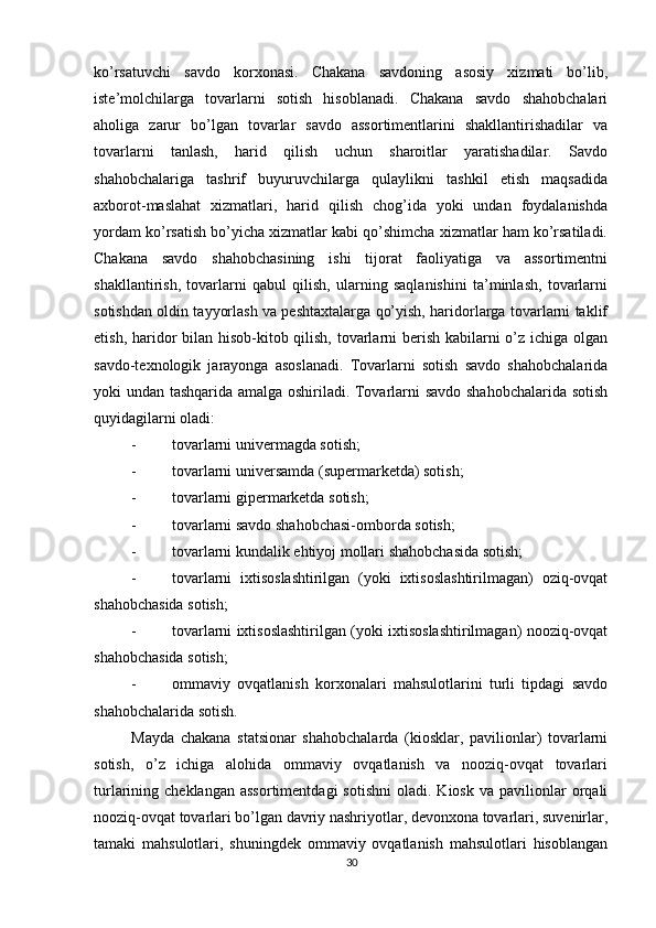          
ko’rsatuvchi   savdo   korxonasi.   Chakana   savdoning   asosiy   xizmati   bo’lib,
iste’molchilarga   tovarlarni   sotish   hisoblanadi.   Chakana   savdo   shahobchalari
aholiga   zarur   bo’lgan   tovarlar   savdo   assortimentlarini   shakllantirishadilar   va
tovarlarni   tanlash,   harid   qilish   uchun   sharoitlar   yaratishadilar.   Savdo
shahobchalariga   tashrif   buyuruvchilarga   qulaylikni   tashkil   etish   maqsadida
axborot-maslahat   xizmatlari,   harid   qilish   chog’ida   yoki   undan   foydalanishda
yordam ko’rsatish bo’yicha xizmatlar kabi qo’shimcha xizmatlar ham ko’rsatiladi.
Chakana   savdo   shahobchasining   ishi   tijorat   faoliyatiga   va   assortimentni
shakllantirish,   tovarlarni   qabul   qilish,   ularning   saqlanishini   ta’minlash,   tovarlarni
sotishdan oldin tayyorlash va peshtaxtalarga qo’yish, haridorlarga tovarlarni taklif
etish, haridor bilan hisob-kitob qilish, tovarlarni berish kabilarni o’z ichiga olgan
savdo-texnologik   jarayonga   asoslanadi.   Tovarlarni   sotish   savdo   shahobchalarida
yoki undan tashqarida amalga oshiriladi. Tovarlarni savdo shahobchalarida sotish
quyidagilarni oladi: 
- tovarlarni univermagda sotish; 
- tovarlarni universamda (supermarketda) sotish; 
- tovarlarni gipermarketda sotish; 
- tovarlarni savdo shahobchasi-omborda sotish; 
- tovarlarni kundalik ehtiyoj mollari shahobchasida sotish; 
- tovarlarni   ixtisoslashtirilgan   (yoki   ixtisoslashtirilmagan)   oziq-ovqat
shahobchasida sotish; 
- tovarlarni ixtisoslashtirilgan (yoki ixtisoslashtirilmagan) nooziq-ovqat
shahobchasida sotish; 
- ommaviy   ovqatlanish   korxonalari   mahsulotlarini   turli   tipdagi   savdo
shahobchalarida sotish. 
Mayda   chakana   statsionar   shahobchalarda   (kiosklar,   pavilionlar)   tovarlarni
sotish,   o’z   ichiga   alohida   ommaviy   ovqatlanish   va   nooziq-ovqat   tovarlari
turlarining  cheklangan  assortimentdagi  sotishni   oladi.  Kiosk  va  pavilionlar  orqali
nooziq-ovqat tovarlari bo’lgan davriy nashriyotlar, devonxona tovarlari, suvenirlar,
tamaki   mahsulotlari,   shuningdek   ommaviy   ovqatlanish   mahsulotlari   hisoblangan
30 