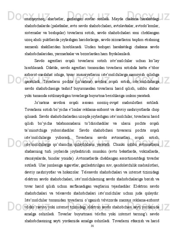          
muzqaymoq,   sharbatlar,   gazlangan   suvlar   sotiladi.   Mayda   chakana   harakatdagi
shahobchalarda (palatkalar, avto savdo shahobchalari, avtolavkalar, avtodo’konlar,
sisternalar   va   boshqalar)   tovarlarni   sotish,   savdo   shahobchalari   soni   cheklangan
uzoq aholi puktlarida joylashgan haridorlarga, savdo xizmatlarini taqdim etishning
samarali   shakllaridan   hisoblanadi.   Undan   tashqari   harakatdagi   chakana   savdo
shahobchalaridan, yarmarkalar va bozorlardan ham foydalaniladi. 
Savdo   agentlari   orqali   tovarlarni   sotish   iste’molchilar   uchun   ko’lay
hisoblanadi.   Odatda,   savdo   agentlari   tomonidan   tovarlarni   sotishda   katta   e’tibor
axborot-maslahat   ishiga,   tovar   xususiyatlarini   iste’molchilarga   namoyish   qilishga
qaratiladi.   Tovarlarni   pochta   (jo’natma)   savdosi   orqali   sotish,   iste’molchilarga
savdo   shahobchasiga   tashrif   buyurmasdan   tovarlarni   harid   qilish,   ushbu   shahar
yoki tumanda sotilmaydigan tovarlarga buyurtma berishlariga imkon yaratadi. 
Jo’natma   savdosi   orqali   asosan   nooziq-ovqat   mahsulotlari   sotiladi.
Tovarlarni sotish bo’yicha e’lonlar reklama-axborot va davriy nashriyotlarda chop
qilinadi. Savdo shahobchalardan uzoqda joylashgan iste’molchilar, tovarlarni harid
qilish   bo’yicha   talabnomalarni   to’ldirishadilar   va   ularni   pochta   orqali
ta’minotchiga   yuborishadilar.   Savdo   shahobchasi   tovararni   pochta   orqali
iste’molchilarga   yuboradi.   Tovarlarni   savdo   avtomatlari   orqali   sotish,
iste’molchilarga   qo’shimcha   qulayliklarni   yaratadi.   Chunki   ushbu   avtomatlarni
shaharning   turli   joylarida   joylashtirish   mumkin   (avto   bekatlarda,   vokzallarda,
stansiyalarda,   binolar   yonida).   Avtomatlarda   cheklangan   assortimentdagi   tovarlar
sotiladi. Ular jumlasiga sigaretlar, gazlashtirilgan suv, qandolatchilik mahsulotlari,
davriy   nashriyotlar   va   hokazolar.   Telesavdo   shahobchalari   va   internet   tizimidagi
elektron savdo shahobchalari, iste’molchilarning savdo shahobchalariga borish va
tovar   harid   qilish   uchun   sarflanadigan   vaqtlarini   tejashadilar.   Elektron   savdo
shahobchalari   va   telesavdo   shahobchalari   iste’molchilar   uchun   juda   qulaydir.
Iste’molchilar   tomonidan   tovarlarni   o’rganish   telvizorda  maxsus   reklama-axborot
teleko’rsatuvi yoki internet tizimidagi elektron savdo shahobchasi sayti yordamida
amalga   oshiriladi.   Tovarlar   buyurtmasi   telefon   yoki   internet   tarmog’i   savdo
shahobchasining   sayti   yordamida   amalga   oshiriladi.   Tovarlarni   etkazish   va   harid
31 