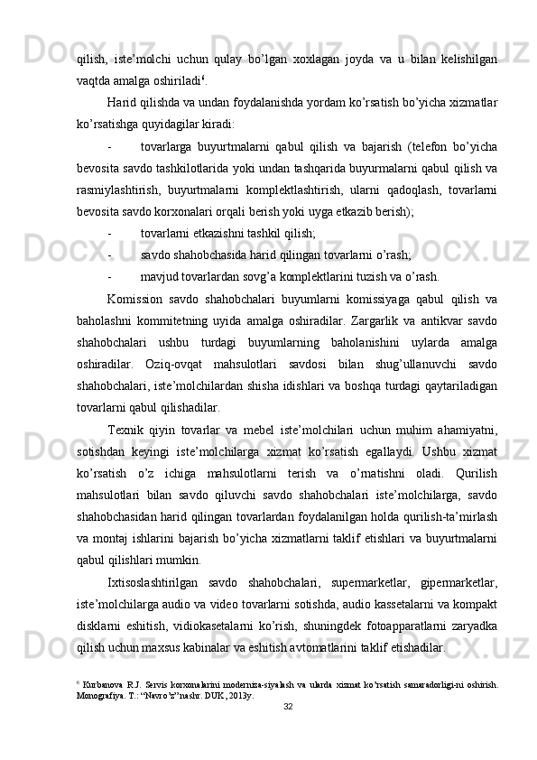          
qilish,   iste’molchi   uchun   qulay   bo’lgan   xoxlagan   joyda   va   u   bilan   kelishilgan
vaqtda amalga oshiriladi 6
. 
Harid qilishda va undan foydalanishda yordam ko’rsatish bo’yicha xizmatlar
ko’rsatishga quyidagilar kiradi: 
- tovarlarga   buyurtmalarni   qabul   qilish   va   bajarish   (telefon   bo’yicha
bevosita savdo tashkilotlarida yoki undan tashqarida buyurmalarni qabul qilish va
rasmiylashtirish,   buyurtmalarni   komplektlashtirish,   ularni   qadoqlash,   tovarlarni
bevosita savdo korxonalari orqali berish yoki uyga etkazib berish); 
- tovarlarni etkazishni tashkil qilish; 
- savdo shahobchasida harid qilingan tovarlarni o’rash; 
- mavjud tovarlardan sovg’a komplektlarini tuzish va o’rash. 
Komission   savdo   shahobchalari   buyumlarni   komissiyaga   qabul   qilish   va
baholashni   kommitetning   uyida   amalga   oshiradilar.   Zargarlik   va   antikvar   savdo
shahobchalari   ushbu   turdagi   buyumlarning   baholanishini   uylarda   amalga
oshiradilar.   Oziq-ovqat   mahsulotlari   savdosi   bilan   shug’ullanuvchi   savdo
shahobchalari, iste’molchilardan shisha  idishlari  va boshqa  turdagi qaytariladigan
tovarlarni qabul qilishadilar. 
Texnik   qiyin   tovarlar   va   mebel   iste’molchilari   uchun   muhim   ahamiyatni,
sotishdan   keyingi   iste’molchilarga   xizmat   ko’rsatish   egallaydi.   Ushbu   xizmat
ko’rsatish   o’z   ichiga   mahsulotlarni   terish   va   o’rnatishni   oladi.   Qurilish
mahsulotlari   bilan   savdo   qiluvchi   savdo   shahobchalari   iste’molchilarga,   savdo
shahobchasidan harid qilingan tovarlardan foydalanilgan holda qurilish-ta’mirlash
va montaj  ishlarini  bajarish bo’yicha xizmatlarni  taklif  etishlari  va buyurtmalarni
qabul qilishlari mumkin. 
Ixtisoslashtirilgan   savdo   shahobchalari,   supermarketlar,   gipermarketlar,
iste’molchilarga audio va video tovarlarni sotishda, audio kassetalarni va kompakt
disklarni   eshitish,   vidiokasetalarni   ko’rish,   shuningdek   fotoapparatlarni   zaryadka
qilish uchun maxsus kabinalar va eshitish avtomatlarini taklif etishadilar. 
6
  Kurbanova   R.J.   Servis   korxonalarini   moderniza-siyalash   va   ularda   xizmat   ko’rsatish   samaradorligi-ni   oshirish.
Monografiya. T.: “Navro’z” nashr. DUK, 2013y.
32 