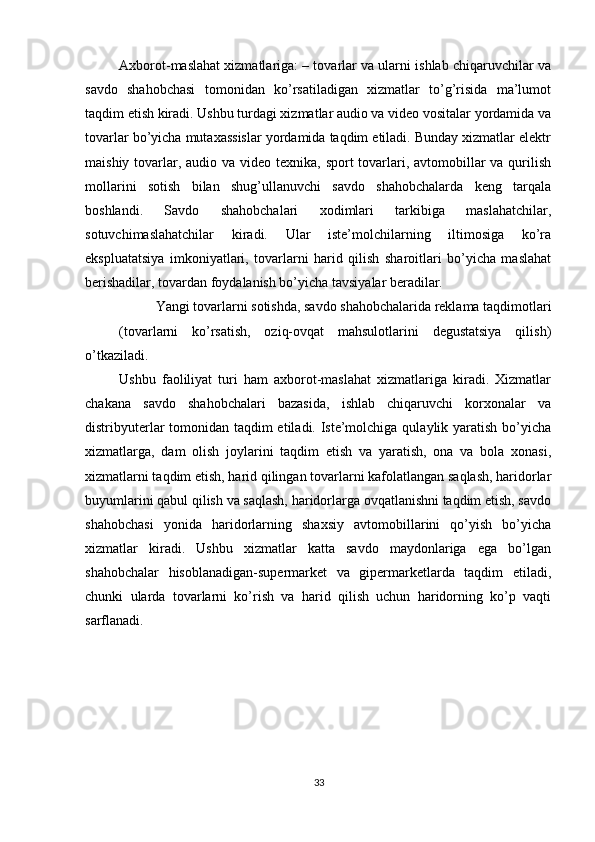          
Axborot-maslahat xizmatlariga: – tovarlar va ularni ishlab chiqaruvchilar va
savdo   shahobchasi   tomonidan   ko’rsatiladigan   xizmatlar   to’g’risida   ma’lumot
taqdim etish kiradi. Ushbu turdagi xizmatlar audio va video vositalar yordamida va
tovarlar bo’yicha mutaxassislar yordamida taqdim etiladi. Bunday xizmatlar elektr
maishiy tovarlar, audio va video texnika, sport  tovarlari, avtomobillar va qurilish
mollarini   sotish   bilan   shug’ullanuvchi   savdo   shahobchalarda   keng   tarqala
boshlandi.   Savdo   shahobchalari   xodimlari   tarkibiga   maslahatchilar,
sotuvchimaslahatchilar   kiradi.   Ular   iste’molchilarning   iltimosiga   ko’ra
ekspluatatsiya   imkoniyatlari,   tovarlarni   harid   qilish   sharoitlari   bo’yicha   maslahat
berishadilar, tovardan foydalanish bo’yicha tavsiyalar beradilar. 
Yangi tovarlarni sotishda, savdo shahobchalarida reklama taqdimotlari 
(tovarlarni   ko’rsatish,   oziq-ovqat   mahsulotlarini   degustatsiya   qilish)
o’tkaziladi. 
Ushbu   faoliliyat   turi   ham   axborot-maslahat   xizmatlariga   kiradi.   Xizmatlar
chakana   savdo   shahobchalari   bazasida,   ishlab   chiqaruvchi   korxonalar   va
distribyuterlar tomonidan taqdim etiladi. Iste’molchiga qulaylik yaratish bo’yicha
xizmatlarga,   dam   olish   joylarini   taqdim   etish   va   yaratish,   ona   va   bola   xonasi,
xizmatlarni taqdim etish, harid qilingan tovarlarni kafolatlangan saqlash, haridorlar
buyumlarini qabul qilish va saqlash, haridorlarga ovqatlanishni taqdim etish, savdo
shahobchasi   yonida   haridorlarning   shaxsiy   avtomobillarini   qo’yish   bo’yicha
xizmatlar   kiradi.   Ushbu   xizmatlar   katta   savdo   maydonlariga   ega   bo’lgan
shahobchalar   hisoblanadigan-supermarket   va   gipermarketlarda   taqdim   etiladi,
chunki   ularda   tovarlarni   ko’rish   va   harid   qilish   uchun   haridorning   ko’p   vaqti
sarflanadi. 
 
33 