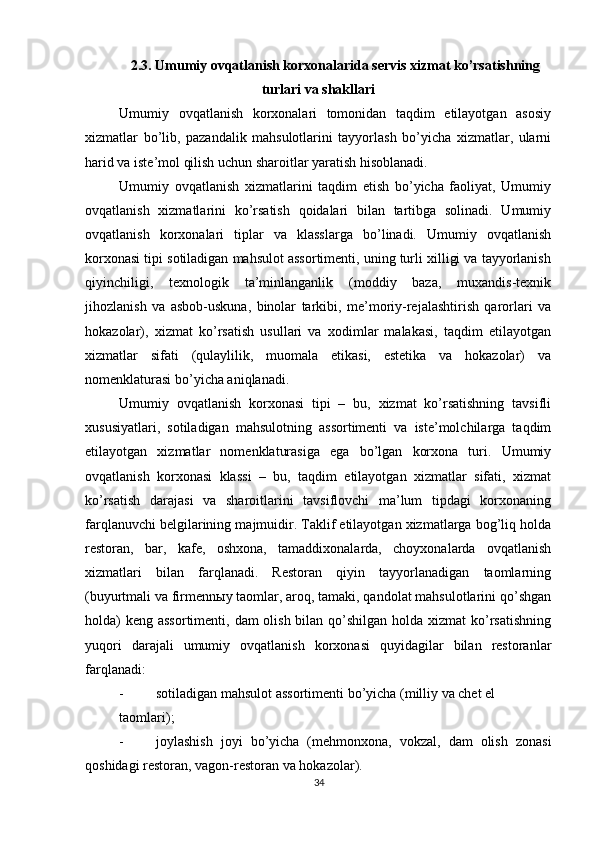          
2.3. Umumiy ovqatlanish korxonalarida servis xizmat ko’rsatishning
turlari va shakllari 
Umumiy   ovqatlanish   korxonalari   tomonidan   taqdim   etilayotgan   asosiy
xizmatlar   bo’lib,   pazandalik   mahsulotlarini   tayyorlash   bo’yicha   xizmatlar,   ularni
harid va iste’mol qilish uchun sharoitlar yaratish hisoblanadi. 
Umumiy   ovqatlanish   xizmatlarini   taqdim   etish   bo’yicha   faoliyat,   Umumiy
ovqatlanish   xizmatlarini   ko’rsatish   qoidalari   bilan   tartibga   solinadi.   Umumiy
ovqatlanish   korxonalari   tiplar   va   klasslarga   bo’linadi.   Umumiy   ovqatlanish
korxonasi tipi sotiladigan mahsulot assortimenti, uning turli xilligi va tayyorlanish
qiyinchiligi,   texnologik   ta’minlanganlik   (moddiy   baza,   muxandis-texnik
jihozlanish   va   asbob-uskuna,   binolar   tarkibi,   me’moriy-rejalashtirish   qarorlari   va
hokazolar),   xizmat   ko’rsatish   usullari   va   xodimlar   malakasi,   taqdim   etilayotgan
xizmatlar   sifati   (qulaylilik,   muomala   etikasi,   estetika   va   hokazolar)   va
nomenklaturasi bo’yicha aniqlanadi. 
Umumiy   ovqatlanish   korxonasi   tipi   –   bu,   xizmat   ko’rsatishning   tavsifli
xususiyatlari,   sotiladigan   mahsulotning   assortimenti   va   iste’molchilarga   taqdim
etilayotgan   xizmatlar   nomenklaturasiga   ega   bo’lgan   korxona   turi.   Umumiy
ovqatlanish   korxonasi   klassi   –   bu,   taqdim   etilayotgan   xizmatlar   sifati,   xizmat
ko’rsatish   darajasi   va   sharoitlarini   tavsiflovchi   ma’lum   tipdagi   korxonaning
farqlanuvchi belgilarining majmuidir. Taklif etilayotgan xizmatlarga bog’liq holda
restoran,   bar,   kafe,   oshxona,   tamaddixonalarda,   choyxonalarda   ovqatlanish
xizmatlari   bilan   farqlanadi.   Restoran   qiyin   tayyorlanadigan   taomlarning
(buyurtmali va firmenn ы y taomlar, aroq, tamaki, qandolat mahsulotlarini qo’shgan
holda)  keng assortimenti, dam olish bilan qo’shilgan holda xizmat ko’rsatishning
yuqori   darajali   umumiy   ovqatlanish   korxonasi   quyidagilar   bilan   restoranlar
farqlanadi: 
- sotiladigan mahsulot assortimenti bo’yicha (milliy va chet el 
taomlari); 
- joylashish   joyi   bo ’ yicha   ( mehmonxona ,   vokzal ,   dam   olish   zonasi
qoshidagi   restoran ,  vagon - restoran   va   hokazolar ). 
34 