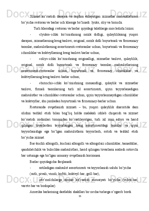          
Xizmat   ko ’ rsatish   darajasi   va   taqdim   etilayotgan   xizmatlar   nomenklaturasi
bo ’ yicha   restoran   va   barlar   uch   klassga   bo ’ linadi :  lyuks ,  oliy   va   birinchi . 
Turli   klassdagi   restoran   va   barlar   quyidagi   talablarga   mos   kelishi   lozim : 
- « lyuks »- ichki   ko ’ rinishining   nozik   didligi ,   qulaylilikning   yuqori
darajasi ,  xizmatlarning   keng   tanlovi ,  original ,  nozik   didli   buyurtmali   va   firmenn ы y
taomlar ,  mahsulotlarning   assortimenti - restoranlar   uchun ,  buyurtmali   va   firmenn ы y
ichimliklar   va   kokteyllarning   keng   tanlovi   barlar   uchun ; 
- « oliy »- ichki   ko ’ rinishning   originalligi ,   xizmatlar   tanlovi ,   qulaylilik ,
original ,   nozik   didli   buyurtmali   va   firmenn ы y   taomlar   mahsulotlarining
assortimenti - restoranlar   uchun ,   buyurtmali   va   firmenn ы y   ichimliklar   va
kokteyllarning   keng   tanlovi - barlar   uchun ; 
- « birinchi »- ichki   ko ’ rinishning   monandligi ,   qulaylik   va   xizmatlar
tanlovi ,   firmali   taomlarning   turli   xil   assortimenti ,   qiyin   tayyorlanadigan
mahsulotlar   va   ichimliklar - restoranlar   uchun ,  qiyin   tayyorlanmaydigan   ichimliklar
va   kokteyllar ,  shu   jumladan   buyurtmali   va   firmenn ы y - barlar   uchun . 
Restoranda   ovqatlanish   xizmati   –   bu ,   yuqori   qulaylilik   sharoitida   dam
olishni   tashkil   etish   bilan   bog ’ liq   holda   malakali   ishlab   chiqarish   va   xizmat
ko ’ rsatish   xodimlari   tomonidan   ko ’ rsatilayotgan ,   turli   xil   xom   ashyo   va   harid
qilingan   tovarlardan   tayyorlangan   keng   assortimentdagi   taomlar   va   qiyin
tayyorlanishga   ega   bo ’ lgan   mahsulotlarni   tayyorlash ,   sotish   va   tashkil   etish
bo ’ yicha   xizmat . 
Bar - kuchli   alkogolli ,  kuchsiz   alkogolli   va   alkogolsiz   ichimliklar ,  tamaddilar ,
qandolatchilik   va   bulochka   mahsulotlari ,  harid   qilingan   tovarlarni   aralash   sotuvchi
bar   ustuniga   ega   bo ’ lgan   umumiy   ovqatlanish   korxonasi . 
Barlar quyidagicha farqlanadi: 
- sotiladigan mahsulot assortimenti va tayyorlanish uslubi bo’yicha
(sutli, pivali, vinoli, kofeli, kokteyl-bar, grill-bar); 
- iste’molchilarga   xizmat   ko’rsatish   xususiyati   bo’yicha   (video-bar,
varete-bar va boshqalar). 
Amerika barlarining dastlabki shakllari bir necha turlarga o’zgarib bordi. 
35 