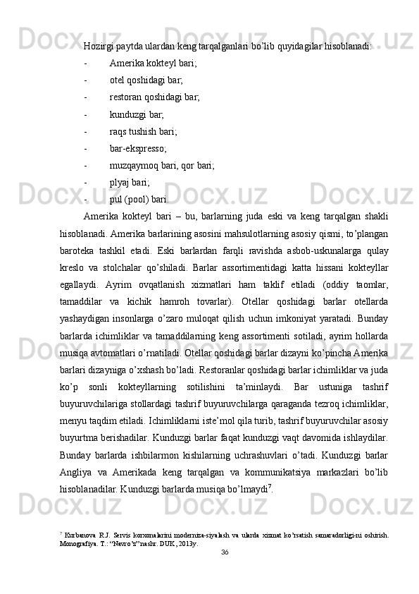          
Hozirgi paytda ulardan keng tarqalganlari bo’lib quyidagilar hisoblanadi: 
- Amerika kokteyl bari; 
- otel qoshidagi bar; 
- restoran qoshidagi bar; 
- kunduzgi bar; 
- raqs tushish bari; 
- bar-ekspresso; 
- muzqaymoq bari, qor bari; 
- plyaj bari; 
- pul (pool) bari. 
Amerika   kokteyl   bari   –   bu ,   barlarning   juda   eski   va   keng   tarqalgan   shakli
hisoblanadi .  Amerika   barlarining   asosini   mahsulotlarning   asosiy   qismi ,  to ’ plangan
baroteka   tashkil   etadi .   Eski   barlardan   farqli   ravishda   asbob - uskunalarga   qulay
kreslo   va   stolchalar   qo ’ shiladi .   Barlar   assortimentidagi   katta   hissani   kokteyllar
egallaydi .   Ayrim   ovqatlanish   xizmatlari   ham   taklif   etiladi   ( oddiy   taomlar ,
tamaddilar   va   kichik   hamroh   tovarlar ).   Otellar   qoshidagi   barlar   otellarda
yashaydigan   insonlarga   o ’ zaro   muloqat   qilish   uchun   imkoniyat   yaratadi .   Bunday
barlarda   ichimliklar   va   tamaddilarning   keng   assortimenti   sotiladi,   ayrim   hollarda
musiqa avtomatlari o’rnatiladi. Otellar qoshidagi barlar dizayni ko’pincha Amerika
barlari dizayniga o’xshash bo’ladi. Restoranlar qoshidagi barlar ichimliklar va juda
ko’p   sonli   kokteyllarning   sotilishini   ta’minlaydi.   Bar   ustuniga   tashrif
buyuruvchilariga stollardagi tashrif buyuruvchilarga qaraganda tezroq ichimliklar,
menyu taqdim etiladi. Ichimliklarni iste’mol qila turib, tashrif buyuruvchilar asosiy
buyurtma berishadilar. Kunduzgi barlar faqat kunduzgi vaqt davomida ishlaydilar.
Bunday   barlarda   ishbilarmon   kishilarning   uchrashuvlari   o’tadi.   Kunduzgi   barlar
Angliya   va   Amerikada   keng   tarqalgan   va   kommunikatsiya   markazlari   bo’lib
hisoblanadilar. Kunduzgi barlarda musiqa bo’lmaydi 7
. 
7
  Kurbanova   R.J.   Servis   korxonalarini   moderniza-siyalash   va   ularda   xizmat   ko’rsatish   samaradorligi-ni   oshirish.
Monografiya. T.: “Navro’z” nashr. DUK, 2013y.
36 