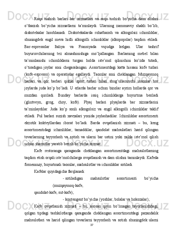          
Raqs   tushish   barlari   bar   xizmatlari   va   raqs   tushish   bo’yicha   dam   olishni
o’tkazish   bo’yicha   xizmatlarni   ta’minlaydi.   Ularning   zamonaviy   shakli   bo’lib,
diskotekalar   hisoblanadi.   Diskotekalarda   rohatbaxsh   va   alkogolsiz   ichimliklar,
shuningdek   engil   meva   hidli   alkogolli   ichimliklar   (alkopopslar)   taqdim   etiladi.
Bar-espressolar   Italiya   va   Fransiyada   vujudga   kelgan.   Ular   tashrif
buyuruvchilarning   tez   almashinishiga   mo’ljallangan.   Barlarning   mebel   bilan
ta’minlanishi   ichimliklarni   turgan   holda   iste’mol   qilinishini   ko’zda   tutadi,
o’tiradigan   joylar   soni   chegaralangan.   Assortimentdagi   katta   hissani   kofe   turlari
(kofe-espresso)   va   operativlar   egallaydi.   Taomlar   soni   cheklangan.   Muzqaymoq
barlari   va   qor   barlari   qishki   sport   turlari   bilan   shug’ullanuvchi   insonlar   bor
joylarda   juda   ko’p   bo’ladi.   U   erlarda   barlar   uchun   binolar   ayrim   hollarda   qor   va
muzdan   quriladi.   Bunday   barlarda   issiq   ichimliklarga   buyurtma   beriladi
(glintveyn,   grog,   choy,   kofe).   Plyaj   barlari   plyajlarda   bar   xizmatlarini
ta’minlaydilar.   Juda   ko’p   sonli   alkogolsiz   va   engil   alkogolli   ichimliklar   taklif
etiladi.   Pul   barlari   suzish   xavzalari   yonida   joylashadilar.   Ichimliklar   assortimenti
ekzotik   kokteyllardan   iborat   bo’ladi.   Barda   ovqatlanish   xizmati   –   bu,   keng
assortimentidagi   ichimliklar,   tamaddilar,   qandolat   mahsulatlari   harid   qilingan
tovarlarning   tayyorlash   va   sotish   va   ularni   bar   ustini   yoki   zalda   iste’mol   qilish
uchun sharoitlar yaratib berish bo’yicha xizmat. 
Kafe   restoranga   qaraganda   cheklangan   assortimentdagi   mahsulotlarning
taqdim etish orqali iste’molchilarga ovqatlanish va dam olishni taminlaydi. Kafeda
firmenn ы y, buyurtmali taomlar, mahsulotlar va ichimliklar sotiladi. 
Kafelar quyidagicha farqlanadi: 
- sotiladigan   mahsulotlar   assortimenti   bo’yicha
(muzqaymoq-kafe,
qandolat-kafe, sut-kafe); 
- kontengent bo’yicha (yoshlar, bolalar va hokozalar); 
Kafe   ovqatlanish   xizmati   –   bu,   asosan   qiyin   bo’lmagan   tayorlanishdagi,
qolgan   tipdagi   tashkilotlarga   qaraganda   cheklangan   assortimentdagi   pazandalik
mahsulotlari   va   harid   qilingan   tovarlarni   tayyorlash   va   sotish   shuningdek   ularni
37 
