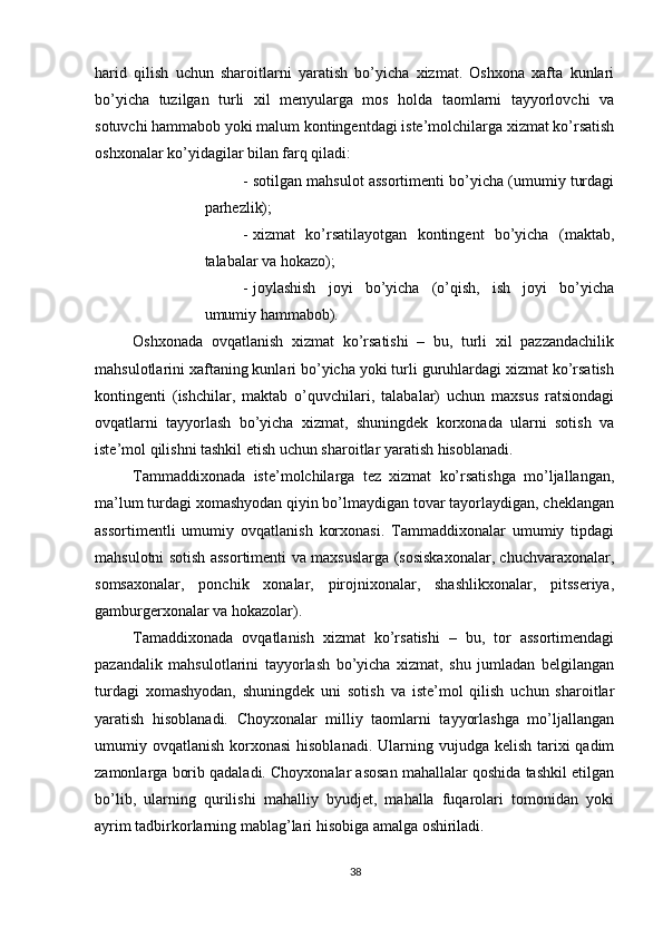          
harid   qilish   uchun   sharoitlarni   yaratish   bo’yicha   xizmat.   Oshxona   xafta   kunlari
bo’yicha   tuzilgan   turli   xil   menyularga   mos   holda   taomlarni   tayyorlovchi   va
sotuvchi hammabob yoki malum kontingentdagi iste’molchilarga xizmat ko’rsatish
oshxonalar ko’yidagilar bilan farq qiladi: 
- sotilgan mahsulot assortimenti bo’yicha (umumiy turdagi
parhezlik); 
- xizmat   ko’rsatilayotgan   kontingent   bo’yicha   (maktab,
talabalar va hokazo); 
- joylashish   joyi   bo’yicha   (o’qish,   ish   joyi   bo’yicha
umumiy hammabob). 
Oshxonada   ovqatlanish   xizmat   ko’rsatishi   –   bu,   turli   xil   pazzandachilik
mahsulotlarini xaftaning kunlari bo’yicha yoki turli guruhlardagi xizmat ko’rsatish
kontingenti   (ishchilar,   maktab   o’quvchilari,   talabalar)   uchun   maxsus   ratsiondagi
ovqatlarni   tayyorlash   bo’yicha   xizmat,   shuningdek   korxonada   ularni   sotish   va
iste’mol qilishni tashkil etish uchun sharoitlar yaratish hisoblanadi. 
Tammaddixonada   iste’molchilarga   tez   xizmat   ko’rsatishga   mo’ljallangan,
ma’lum turdagi xomashyodan qiyin bo’lmaydigan tovar tayorlaydigan, cheklangan
assortimentli   umumiy   ovqatlanish   korxonasi.   Tammaddixonalar   umumiy   tipdagi
mahsulotni sotish assortimenti va maxsuslarga (sosiskaxonalar, chuchvaraxonalar,
somsaxonalar,   ponchik   xonalar,   pirojnixonalar,   shashlikxonalar,   pitsseriya,
gamburgerxonalar va hokazolar). 
Tamaddixonada   ovqatlanish   xizmat   ko’rsatishi   –   bu,   tor   assortimendagi
pazandalik   mahsulotlarini   tayyorlash   bo’yicha   xizmat,   shu   jumladan   belgilangan
turdagi   xomashyodan,   shuningdek   uni   sotish   va   iste’mol   qilish   uchun   sharoitlar
yaratish   hisoblanadi.   Choyxonalar   milliy   taomlarni   tayyorlashga   mo’ljallangan
umumiy ovqatlanish korxonasi  hisoblanadi.  Ularning vujudga  kelish tarixi  qadim
zamonlarga borib qadaladi. Choyxonalar asosan mahallalar qoshida tashkil etilgan
bo’lib,   ularning   qurilishi   mahalliy   byudjet,   mahalla   fuqarolari   tomonidan   yoki
ayrim tadbirkorlarning mablag’lari hisobiga amalga oshiriladi. 
38 