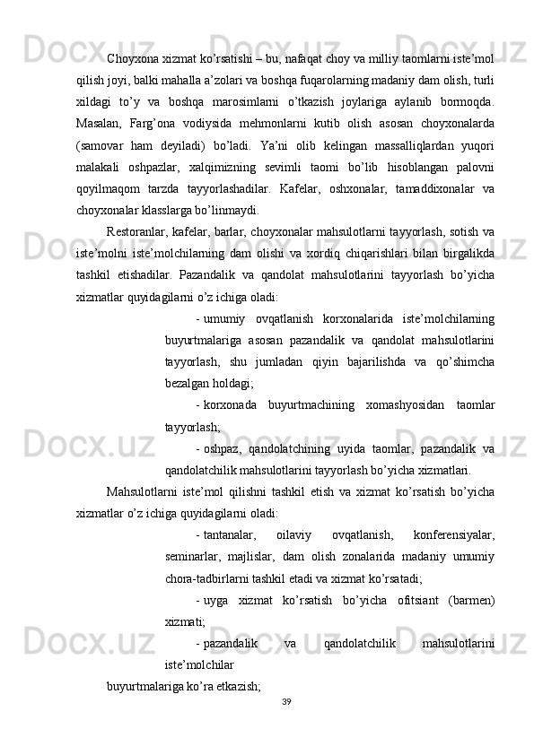          
Choyxona xizmat ko’rsatishi – bu, nafaqat choy va milliy taomlarni iste’mol
qilish joyi, balki mahalla a’zolari va boshqa fuqarolarning madaniy dam olish, turli
xildagi   to’y   va   boshqa   marosimlarni   o’tkazish   joylariga   aylanib   bormoqda.
Masalan,   Farg’ona   vodiysida   mehmonlarni   kutib   olish   asosan   choyxonalarda
(samovar   ham   deyiladi)   bo’ladi.   Ya’ni   olib   kelingan   massalliqlardan   yuqori
malakali   oshpazlar,   xalqimizning   sevimli   taomi   bo’lib   hisoblangan   palovni
qoyilmaqom   tarzda   tayyorlashadilar.   Kafelar,   oshxonalar,   tamaddixonalar   va
choyxonalar klasslarga bo’linmaydi. 
Restoranlar, kafelar, barlar, choyxonalar mahsulotlarni tayyorlash, sotish va
iste’molni   iste’molchilarning   dam   olishi   va   xordiq   chiqarishlari   bilan   birgalikda
tashkil   etishadilar.   Pazandalik   va   qandolat   mahsulotlarini   tayyorlash   bo’yicha
xizmatlar quyidagilarni o’z ichiga oladi: 
- umumiy   ovqatlanish   korxonalarida   iste’molchilarning
buyurtmalariga   asosan   pazandalik   va   qandolat   mahsulotlarini
tayyorlash,   shu   jumladan   qiyin   bajarilishda   va   qo’shimcha
bezalgan holdagi; 
- korxonada   buyurtmachining   xomashyosidan   taomlar
tayyorlash; 
- oshpaz,   qandolatchining   uyida   taomlar,   pazandalik   va
qandolatchilik mahsulotlarini tayyorlash bo’yicha xizmatlari. 
Mahsulotlarni   iste’mol   qilishni   tashkil   etish   va   xizmat   ko’rsatish   bo’yicha
xizmatlar o’z ichiga quyidagilarni oladi: 
- tantanalar,   oilaviy   ovqatlanish,   konferensiyalar,
seminarlar,   majlislar,   dam   olish   zonalarida   madaniy   umumiy
chora-tadbirlarni tashkil etadi va xizmat ko’rsatadi; 
- uyga   xizmat   ko’rsatish   bo’yicha   ofitsiant   (barmen)
xizmati; 
- pazandalik   va   qandolatchilik   mahsulotlarini
iste’molchilar 
buyurtmalariga ko’ra etkazish; 
39 