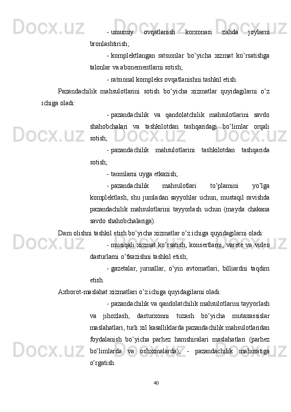          
- umumiy   ovqatlanish   korxonasi   zalida   joylarni
bronlashtirish ; 
- komplektlangan   ratsionlar   bo ’ yicha   xizmat   ko ’ rsatishga
talonlar   va   abonementlarni   sotish ; 
- ratsional kompleks ovqatlanishni tashkil etish. 
Pazandachilik   mahsulotlarini   sotish   bo’yicha   xizmatlar   quyidagilarni   o’z
ichiga oladi: 
- pazandachilik   va   qandolatchilik   mahsulotlarini   savdo
shahobchalari   va   tashkilotdan   tashqaridagi   bo’limlar   orqali
sotish; 
- pazandachilik   mahsulotlarini   tashkilotdan   tashqarida
sotish; 
- taomlarni uyga etkazish; 
- pazandachilik   mahsulotlari   to’plamini   yo’lga
komplektlash,  shu  jumladan sayyohlar  uchun,  mustaqil   ravishda
pazandachilik   mahsulotlarini   tayyorlash   uchun   (mayda   chakana
savdo shahobchalariga). 
Dam olishni tashkil etish bo’yicha xizmatlar o’z ichiga quyidagilarni oladi: 
- musiqali   xizmat   ko ’ rsatish ,   konsertlarni ,   varete   va   video
dasturlarni   o ’ tkazishni   tashkil   etish ; 
- gazetalar,   jurnallar,   o’yin   avtomatlari,   billiardni   taqdim
etish. 
Axborot-maslahat xizmatlari o’z ichiga quyidagilarni oladi: 
- pazandachilik va qandolatchilik mahsulotlarini tayyorlash
va   jihozlash,   dasturxonni   tuzash   bo’yicha   mutaxassislar
maslahatlari, turli xil kasalliklarda pazandachilik mahsulotlaridan
foydalanish   bo’yicha   parhez   hamshiralari   maslahatlari   (parhez
bo’limlarda   va   oshxonalarda);   -   pazandachilik   mahoratiga
o’rgatish. 
40 