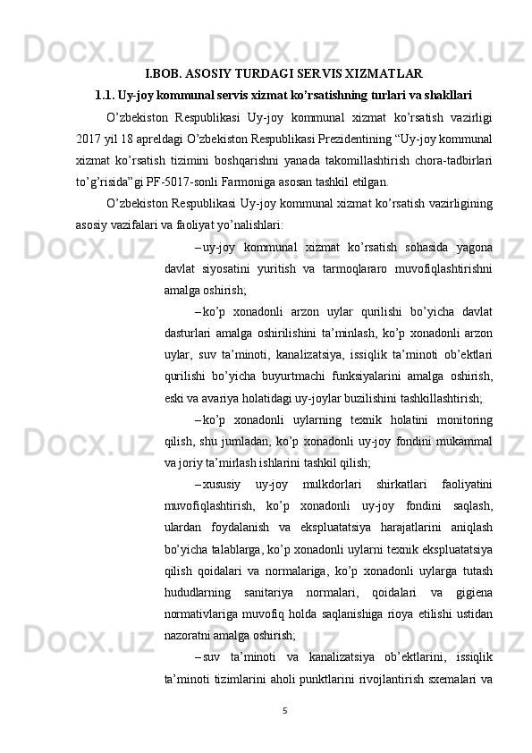          
I.BOB. ASOSIY TURDAGI SERVIS XIZMATLAR
1.1. Uy-joy kommunal servis xizmat ko’rsatishning turlari va shakllari
O’zbekiston   Respublikasi   Uy-joy   kommunal   xizmat   ko’rsatish   vazirligi
2017 yil 18 apreldagi O’zbekiston Respublikasi Prezidentining “Uy-joy kommunal
xizmat   ko’rsatish   tizimini   boshqarishni   yanada   takomillashtirish   chora-tadbirlari
to’g’risida”gi   PF - 5017 - sonli   Farmoniga   asosan tashkil etilgan.
O’zbekiston Respublikasi  Uy-joy kommunal xizmat ko’rsatish vazirligining
asosiy vazifalari va faoliyat yo’nalishlari: 
– uy-joy   kommunal   xizmat   ko’rsatish   sohasida   yagona
davlat   siyosatini   yuritish   va   tarmoqlararo   muvofiqlashtirishni
amalga oshirish; 
– ko’p   xonadonli   arzon   uylar   qurilishi   bo’yicha   davlat
dasturlari   amalga   oshirilishini   ta’minlash,   ko’p   xonadonli   arzon
uylar,   suv   ta’minoti,   kanalizatsiya,   issiqlik   ta’minoti   ob’ektlari
qurilishi   bo’yicha   buyurtmachi   funksiyalarini   amalga   oshirish,
eski va avariya holatidagi uy-joylar buzilishini tashkillashtirish; 
– ko’p   xonadonli   uylarning   texnik   holatini   monitoring
qilish,   shu   jumladan,   ko’p   xonadonli   uy-joy   fondini   mukammal
va joriy ta’mirlash ishlarini tashkil qilish; 
– xususiy   uy-joy   mulkdorlari   shirkatlari   faoliyatini
muvofiqlashtirish,   ko’p   xonadonli   uy-joy   fondini   saqlash,
ulardan   foydalanish   va   ekspluatatsiya   harajatlarini   aniqlash
bo’yicha talablarga, ko’p xonadonli uylarni texnik ekspluatatsiya
qilish   qoidalari   va   normalariga,   ko’p   xonadonli   uylarga   tutash
hududlarning   sanitariya   normalari,   qoidalari   va   gigiena
normativlariga   muvofiq   holda   saqlanishiga   rioya   etilishi   ustidan
nazoratni amalga oshirish; 
– suv   ta’minoti   va   kanalizatsiya   ob’ektlarini,   issiqlik
ta’minoti  tizimlarini aholi  punktlarini  rivojlantirish sxemalari  va
5 