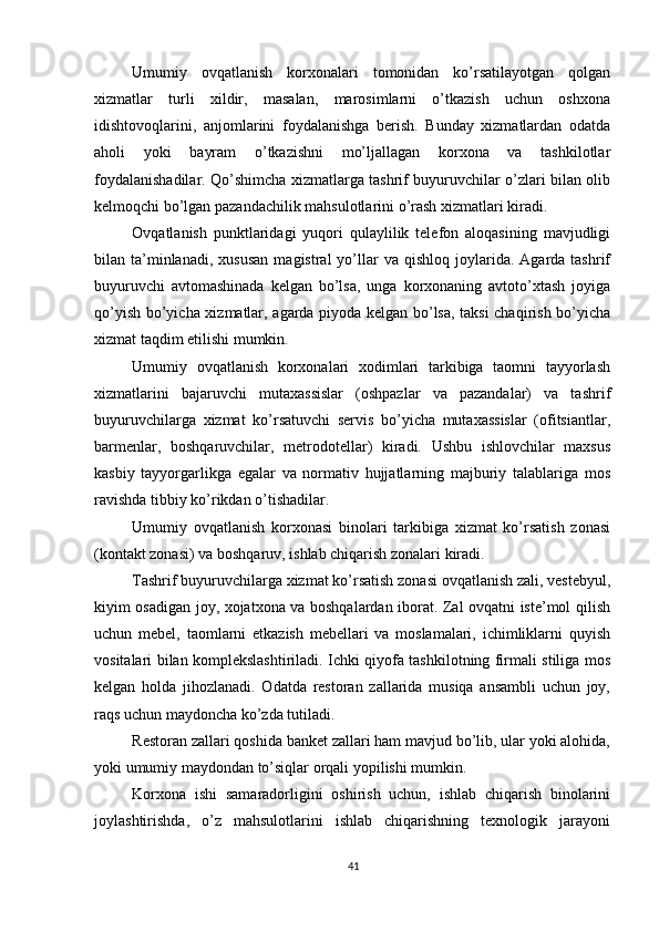          
Umumiy   ovqatlanish   korxonalari   tomonidan   ko’rsatilayotgan   qolgan
xizmatlar   turli   xildir,   masalan,   marosimlarni   o’tkazish   uchun   oshxona
idishtovoqlarini,   anjomlarini   foydalanishga   berish.   Bunday   xizmatlardan   odatda
aholi   yoki   bayram   o’tkazishni   mo’ljallagan   korxona   va   tashkilotlar
foydalanishadilar. Qo’shimcha xizmatlarga tashrif buyuruvchilar o’zlari bilan olib
kelmoqchi bo’lgan pazandachilik mahsulotlarini o’rash xizmatlari kiradi. 
Ovqatlanish   punktlaridagi   yuqori   qulaylilik   telefon   aloqasining   mavjudligi
bilan  ta’minlanadi,  xususan   magistral   yo’llar   va  qishloq  joylarida.  Agarda  tashrif
buyuruvchi   avtomashinada   kelgan   bo’lsa,   unga   korxonaning   avtoto’xtash   joyiga
qo’yish bo’yicha xizmatlar, agarda piyoda kelgan bo’lsa, taksi chaqirish bo’yicha
xizmat taqdim etilishi mumkin. 
Umumiy   ovqatlanish   korxonalari   xodimlari   tarkibiga   taomni   tayyorlash
xizmatlarini   bajaruvchi   mutaxassislar   (oshpazlar   va   pazandalar)   va   tashrif
buyuruvchilarga   xizmat   ko’rsatuvchi   servis   bo’yicha   mutaxassislar   (ofitsiantlar,
barmenlar,   boshqaruvchilar,   metrodotellar)   kiradi.   Ushbu   ishlovchilar   maxsus
kasbiy   tayyorgarlikga   egalar   va   normativ   hujjatlarning   majburiy   talablariga   mos
ravishda tibbiy ko’rikdan o’tishadilar. 
Umumiy   ovqatlanish   korxonasi   binolari   tarkibiga   xizmat   ko’rsatish   zonasi
(kontakt zonasi) va boshqaruv, ishlab chiqarish zonalari kiradi. 
Tashrif buyuruvchilarga xizmat ko’rsatish zonasi ovqatlanish zali, vestebyul,
kiyim osadigan joy, xojatxona va boshqalardan iborat. Zal ovqatni iste’mol qilish
uchun   mebel,   taomlarni   etkazish   mebellari   va   moslamalari,   ichimliklarni   quyish
vositalari bilan komplekslashtiriladi. Ichki qiyofa tashkilotning firmali stiliga mos
kelgan   holda   jihozlanadi.   Odatda   restoran   zallarida   musiqa   ansambli   uchun   joy,
raqs uchun maydoncha ko’zda tutiladi. 
Restoran zallari qoshida banket zallari ham mavjud bo’lib, ular yoki alohida,
yoki umumiy maydondan to’siqlar orqali yopilishi mumkin. 
Korxona   ishi   samaradorligini   oshirish   uchun,   ishlab   chiqarish   binolarini
joylashtirishda,   o’z   mahsulotlarini   ishlab   chiqarishning   texnologik   jarayoni
41 