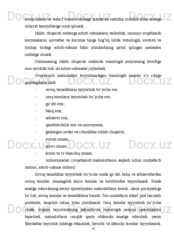          
bosqichlarini va tashrif buyuruvchilarga xizmat ko’rsatishni izchillik bilan amalga
oshirish tamoyillariga rioya qilinadi. 
Ishlab chiqarish sexlariga asbob-uskunalarni tanlashda, umumiy ovqatlanish
korxonalarini   quvvatlar   va   korxona   tipiga   bog’liq   holda   texnologik,   sovitish   va
boshqa   turdagi   asbob-uskuna   bilan   jihozlashning   qabul   qilingan   normalari
inobatga olinadi. 
Oshxonaning   ishlab   chiqarish   sexlarida   texnologik   jarayonning   tavsifiga
mos ravishda turli xil asbob-uskunalar joylashadi. 
Ovqatlanish   mahsulotlari   tayyorlanadigan   texnologik   xonalar   o’z   ichiga
quyidagilarni oladi: 
- sovuq tamaddilarni tayyorlash bo’yicha sex; 
- issiq taomlarni tayyorlash bo’yicha sex; 
- go’sht sexi; 
- baliq sexi; 
- sabzavot sexi; 
- qandolatchilik sexi va nonvoyxona; 
- gazlangan suvlar va ichimliklar ishlab chiqarish; 
- yuvish xonasi; 
- servis xonasi; 
- kiyim va to’shanchiq xonasi; 
- omborxonalari   (ovqatlanish   mahsulotlarini   saqlash   uchun   muzlatkich
ombori, asbob-uskuna ombori). 
Sovuq tamaddilar tayyorlash bo’yicha sexda go’sht, baliq va sabzavotlardan
sovuq   taomlar,   shuningdek   shirin   taomlar   va   buterbrodlar   tayyorlanadi.   Sexda
amalga oshirishning asosiy operatsiyalari mahsulotlarni kesish, ularni porsiyalarga
bo’lish, sovuq taomlar va tamaddilarni bezash. Sex muzlatkich shkaf, past haroratli
peshtaxta,   tarqatish   ustuni   bilan   jihozlanadi.   Issiq   taomlar   tayyorlash   bo’yicha
sexda,   ovqatni   tayyorlashning   yakunlovchi   texnologik   jarayon   operatsiyalari
bajariladi,   mahsulotlarni   issiqlik   qayta   ishlanishi   amalga   oshiriladi,   yarim
fabrikatlar tayyorlik holatiga etkaziladi, birinchi va ikkinchi taomlar tayyorlanadi,
42 