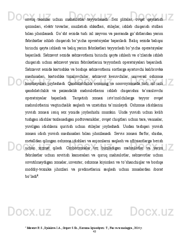          
sovuq   taomlar   uchun   mahsulotlar   tayyorlanadi.   Sex   plitalar,   ovqat   qaynatish
qozonlari,   elektr   tovarlar,   muzlatish   shkaflari,   stilajlar,   ishlab   chiqarish   stollari
bilan  jihozlanadi.   Go’sht   sexida   turli   xil   xayvon   va  parranda  go’shtlaridan   yarim
fabrikatlar   ishlab   chiqarish   bo’yicha   operatsiyalar   bajariladi.   Baliq   sexida   baliqni
birinchi qayta ishlash va baliq yarim fabrikatlari tayyorlash bo’yicha operatsiyalar
bajariladi. Sabzavot sexida sabzavotlarni birinchi qayta ishlash va o’zlarida ishlab
chiqarish   uchun  sabzavot   yarim   fabrikatlarini   tayyorlash   operatsiyalari   bajariladi.
Sabzavot sexida kartoshka va boshqa sabzavotlarni sortlarga ajratuvchi kalibrovka
mashinalari,   kartoshka   tozalovchilar,   sabzavot   kesuvchilar,   universal   oshxona
kombaynlari   joylashadi.   Qandolatchilik   sexining   va   nonvoyxonada   turli   xil   unli
qandolatchilik   va   pazandalik   mahsulotlarini   ishlab   chiqarishni   ta’minlovchi
operatsiyalar   bajariladi.   Tarqatish   xonasi   iste’molchilarga   tayyor   ovqat
mahsulotlarini   vaqtinchalik   saqlash   va   uzatishni   ta’minlaydi.   Oshxona   idishlarini
yuvish   xonasi   issiq   sex   yonida   joylashishi   mumkin.   Unda   yuvish   uchun   kelib
tushgan idishlar taxlanadigan podtovarniklar, ovqat chiqitlari uchun tara, vannalar,
yuvilgan   idishlarni   quritish   uchun   stilajlar   joylashadi.   Undan   tashqari   yuvish
xonasi   idish   yuvish   mashinalari   bilan   jihozlanadi.   Servis   xonasi   farfor,   shisha,
metalldan qilingan oshxona idishlari va anjomlarni saqlash va ofitsiantlarga berish
uchun   xizmat   qiladi.   Omborxonalar   tez   buziladigan   mahsulotlar   va   yarim
fabrikatlar   uchun   sovitish   kameralari   va   quruq   mahsulotlar,   sabzavotlar   uchun
sovutilmaydigan xonalar, inventar, oshxona kiyimlari va to’shanchiqlar va boshqa
moddiy-texnika   jihozlari   va   predmetlarini   saqlash   uchun   xonalardan   iborat
bo’ladi 8
. 
8
 Muratov R.S., Djalalova I.A., Oripov S.Sh., Korxona Iqtisodiyoti: T.; Fan va texnologiya, 2014 y.
43 