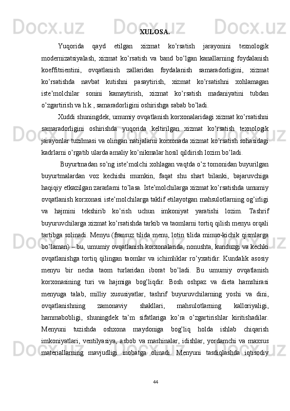          
XULOSA.
Yuqorida   qayd   etilgan   xizmat   ko’rsatish   jarayonini   texnologik
modernizatsiyalash,   xizmat   ko’rsatish   va   band   bo’lgan   kanallarning   foydalanish
koeffitsientini,   ovqatlanish   zallaridan   foydalanish   samaradorligini,   xizmat
ko’rsatishda   navbat   kutishni   pasaytirish,   xizmat   ko’rsatishni   xohlamagan
iste’molchilar   sonini   kamaytirish,   xizmat   ko’rsatish   madaniyatini   tubdan
o’zgartirish va h.k., samaradorligini oshirishga sabab bo’ladi. 
Xuddi shuningdek, umumiy ovqatlanish korxonalaridagi xizmat ko’rsatishni
samaradorligini   oshirishda   yuqorida   keltirilgan   xizmat   ko’rsatish   texnologik
jarayonlar tuzilmasi va olingan natijalarni korxonada xizmat ko’rsatish sohasidagi
kadrlarni o’rgatib ularda amaliy ko’nikmalar hosil qildirish lozim bo’ladi.  
  Buyurtmadan so’ng iste’molchi xohlagan vaqtda o’z tomonidan buyurilgan
buyurtmalardan   voz   kechishi   mumkin,   faqat   shu   shart   bilanki,   bajaruvchiga
haqiqiy etkazilgan zararlarni to’lasa. Iste’molchilarga xizmat ko’rsatishda umumiy
ovqatlanish korxonasi iste’molchilarga taklif etilayotgan mahsulotlarning og’irligi
va   hajmini   tekshirib   ko’rish   uchun   imkoniyat   yaratishi   lozim.   Tashrif
buyuruvchilarga xizmat ko’rsatishda tarkib va taomlarni tortiq qilish menyu orqali
tartibga solinadi. Menyu (fransuz tilida menu, lotin tilida minuo-kichik qismlarga
bo’laman) – bu, umumiy ovqatlanish korxonalarida, nonushta, kunduzgi va kechki
ovqatlanishga   tortiq   qilingan   taomlar   va   ichimliklar   ro’yxatidir.   Kundalik   asosiy
menyu   bir   necha   taom   turlaridan   iborat   bo’ladi.   Bu   umumiy   ovqatlanish
korxonasining   turi   va   hajmiga   bog’liqdir.   Bosh   oshpaz   va   dieta   hamshirasi
menyuga   talab,   milliy   xususiyatlar,   tashrif   buyuruvchilarning   yoshi   va   dini,
ovqatlanishning   zamonaviy   shakllari,   mahsulotlarning   kalloriyaligi,
hammabobligi,   shuningdek   ta’m   sifatlariga   ko’ra   o’zgartirishlar   kiritishadilar.
Menyuni   tuzishda   oshxona   maydoniga   bog’liq   holda   ishlab   chiqarish
imkoniyatlari,   ventilyasiya,   asbob   va   mashinalar,   idishlar,   yordamchi   va   maxsus
materiallarning   mavjudligi   inobatga   olinadi.   Menyuni   tasdiqlashda   iqtisodiy
44 