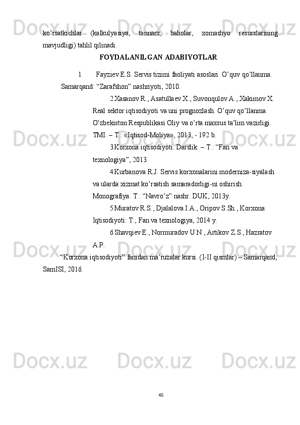          
ko’rsatkichlar   (kalkulyasiya,   tannarx,   baholar,   xomashyo   resurslarining
mavjudligi) tahlil qilinadi. 
FOYDALANILGAN  ADABIYOTLAR 
1 Fayziev E.S. Servis tizimi faoliyati asoslari. O’quv qo’llanma. 
Samarqand: “Zarafshon” nashriyoti, 2010. 
2 Xasanov R., Asatullaev X., Suvonqulov A., Xakimov X.
Real sektor iqtisodiyoti va uni prognozlash. O’quv qo’llanma. 
O’zbekiston Respublikasi Oliy va o’rta maxsus ta’lim vazirligi. 
TMI. – T.: «Iqtisod-Moliya», 2013, - 192 b. 
3 Korxona   iqtisodiyoti .  Darslik . –  T .: “ Fan   va  
texnologiya ”, 2013. 
4 Kurbanova   R . J .  Servis   korxonalarini   moderniza - siyalash
va   ularda   xizmat   ko ’ rsatish   samaradorligi - ni   oshirish . 
Monografiya. T.: “Navro’z” nashr. DUK, 2013y. 
5 Muratov R.S., Djalalova I.A., Oripov S.Sh., Korxona 
Iqtisodiyoti: T.; Fan va texnologiya, 2014 y. 
6 Shavqiev   E .,  Normuradov   U . N .,  Artikov   Z . S .,  Hazratov  
A . P . 
“ Korxona   iqtisodiyoti ”  fanidan   ma ’ ruzalar   kursi .  (I-II qismlar) – Samarqand,
SamISI, 2016. 
45 