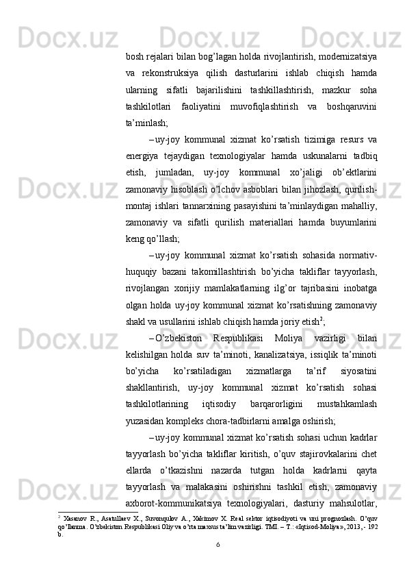          
bosh rejalari bilan bog’lagan holda rivojlantirish, modernizatsiya
va   rekonstruksiya   qilish   dasturlarini   ishlab   chiqish   hamda
ularning   sifatli   bajarilishini   tashkillashtirish,   mazkur   soha
tashkilotlari   faoliyatini   muvofiqlashtirish   va   boshqaruvini
ta’minlash; 
– uy-joy   kommunal   xizmat   ko’rsatish   tizimiga   resurs   va
energiya   tejaydigan   texnologiyalar   hamda   uskunalarni   tadbiq
etish,   jumladan,   uy-joy   kommunal   xo’jaligi   ob’ektlarini
zamonaviy   hisoblash   o’lchov  asboblari   bilan   jihozlash,   qurilish-
montaj ishlari tannarxining pasayishini ta’minlaydigan mahalliy,
zamonaviy   va   sifatli   qurilish   materiallari   hamda   buyumlarini
keng qo’llash; 
– uy-joy   kommunal   xizmat   ko’rsatish   sohasida   normativ-
huquqiy   bazani   takomillashtirish   bo’yicha   takliflar   tayyorlash,
rivojlangan   xorijiy   mamlakatlarning   ilg’or   tajribasini   inobatga
olgan  holda  uy-joy  kommunal  xizmat  ko’rsatishning   zamonaviy
shakl va usullarini ishlab chiqish hamda joriy etish 2
; 
– O’zbekiston   Respublikasi   Moliya   vazirligi   bilan
kelishilgan   holda   suv   ta’minoti,   kanalizatsiya,   issiqlik   ta’minoti
bo’yicha   ko’rsatiladigan   xizmatlarga   ta’rif   siyosatini
shakllantirish,   uy-joy   kommunal   xizmat   ko’rsatish   sohasi
tashkilotlarining   iqtisodiy   barqarorligini   mustahkamlash
yuzasidan kompleks chora-tadbirlarni amalga oshirish; 
– uy-joy kommunal xizmat ko’rsatish sohasi uchun kadrlar
tayyorlash   bo’yicha   takliflar   kiritish,   o’quv   stajirovkalarini   chet
ellarda   o’tkazishni   nazarda   tutgan   holda   kadrlarni   qayta
tayyorlash   va   malakasini   oshirishni   tashkil   etish,   zamonaviy
axborot-kommunikatsiya   texnologiyalari,   dasturiy   mahsulotlar,
2
  Xasanov   R.,   Asatullaev   X.,   Suvonqulov   A.,   Xakimov   X.   Real   sektor   iqtisodiyoti   va   uni   prognozlash.   O’quv
qo’llanma. O’zbekiston Respublikasi Oliy va o’rta maxsus ta’lim vazirligi.  TMI. – T.: «Iqtisod-Moliya», 2013, - 192
b.
6 