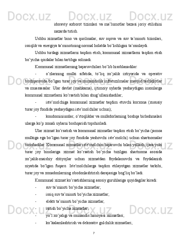          
idoraviy   axborot   tizimlari   va   ma’lumotlar   bazasi   joriy   etilishini
nazarda tutish. 
Ushbu   xizmatlar   bino   va   qurilmalar,   suv   oqova   va   suv   ta’minoti   tizimlari,
issiqlik va energiya ta’minotining normal holatda bo’lishligini ta’minlaydi. 
Ushbu turdagi xizmatlarni taqdim etish, kommunal xizmatlarni taqdim etish
bo’yicha qoidalar bilan tartibga solinadi. 
Kommunal xizmatlarning bajaruvchilari bo’lib hisoblanadilar: 
- o’zlarining   mulki   sifatida,   to’liq   xo’jalik   ixtiyorida   va   operativ
boshqaruvida bo’lgan turar joy va muxandislik infratuzilmalar mavjud tashkilotlar
va   muassasalar.   Ular   davlat   (mahkama),   ijtimoiy   uylarda   yashaydigan   insonlarga
kommunal xizmatlarni ko’rsatish bilan shug’ullanishadilar; 
- iste’molchiga   kommunal   xizmatlar   taqdim   etuvchi   korxona   (xususiy
turar joy fondida yashaydigan iste’molchilar uchun); 
- kondominiumlar, o’rtoqliklar va mulkdorlarning boshqa birlashmalari
ularga ko’p xonali uylarni boshqarish topshiriladi. 
Ular xizmat ko’rsatish va kommunal xizmatlar taqdim etish bo’yicha (jamoa
mulkiga ega bo’lgan turar joy fondida yashovchi iste’molchi) uchun shartnomalar
tuzishadilar. Kommunal xizmatlar iste’molchisi bajaruvchi bilan yollash, ijara yoki
turar   joy   binolariga   xizmat   ko’rsatish   bo’yicha   tuzilgan   shartnoma   asosida
xo’jalik-maishiy   ehtiyojlar   uchun   xizmatdan   foydalanuvchi   va   foydalanish
niyatida   bo’lgan   fuqaro.   Iste’molchilarga   taqdim   etilayotgan   xizmatlar   tarkibi,
turar joy va xonadonlarning obodonlashtirish darajasiga bog’liq bo’ladi. 
Kommunal xizmat ko’rsatishlarning asosiy guruhlariga quyidagilar kiradi: 
- suv ta’minoti bo’yicha xizmatlar; 
- issiq suv ta’minoti bo’yicha xizmatlar; 
- elektr ta’minoti bo’yicha xizmatlar; 
- isitish bo’yicha xizmatlar; 
- yo ’ l   xo ’ jaligi   va   muxandis   himoyasi   xizmatlari ; 
- ko ’ kalamlashtirish   va   dekorativ   gulchilik   xizmatlari ; 
7 