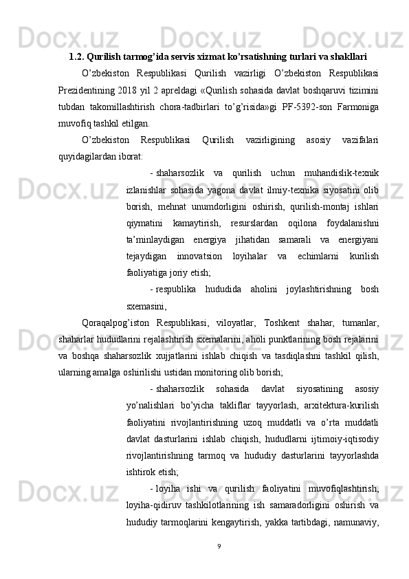          
1.2. Qurilish tarmog’ida servis xizmat ko’rsatishning turlari va shakllari 
O’zbekiston   Respublikasi   Qurilish   vazirligi   O’zbekiston   Respublikasi
Prezidentining 2018 yil 2 apreldagi «Qurilish sohasida davlat boshqaruvi tizimini
tubdan   takomillashtirish   chora-tadbirlari   to’g’risida»gi   PF - 5392 - son   Farmoniga
muvofiq tashkil etilgan. 
O’zbekiston   Respublikasi   Qurilish   vazirligining   asosiy   vazifalari
quyidagilardan iborat: 
- shaharsozlik   va   qurilish   uchun   muhandislik-texnik
izlanishlar   sohasida   yagona   davlat   ilmiy-texnika   siyosatini   olib
borish,   mehnat   unumdorligini   oshirish,   qurilish-montaj   ishlari
qiymatini   kamaytirish,   resurslardan   oqilona   foydalanishni
ta’minlaydigan   energiya   jihatidan   samarali   va   energiyani
tejaydigan   innovatsion   loyihalar   va   echimlarni   kurilish
faoliyatiga joriy etish; 
- respublika   hududida   aholini   joylashtirishning   bosh
sxemasini, 
Qoraqalpog’iston   Respublikasi,   viloyatlar,   Toshkent   shahar,   tumanlar,
shaharlar hududlarini rejalashtirish sxemalarini, aholi punktlarining bosh rejalarini
va   boshqa   shaharsozlik   xujjatlarini   ishlab   chiqish   va   tasdiqlashni   tashkil   qilish,
ularning amalga oshirilishi ustidan monitoring olib borish; 
- shaharsozlik   sohasida   davlat   siyosatining   asosiy
yo’nalishlari   bo’yicha   takliflar   tayyorlash,   arxitektura-kurilish
faoliyatini   rivojlantirishning   uzoq   muddatli   va   o’rta   muddatli
davlat   dasturlarini   ishlab   chiqish,   hududlarni   ijtimoiy-iqtisodiy
rivojlantirishning   tarmoq   va   hududiy   dasturlarini   tayyorlashda
ishtirok etish; 
- loyiha   ishi   va   qurilish   faoliyatini   muvofiqlashtirish,
loyiha-qidiruv   tashkilotlarining   ish   samaradorligini   oshirish   va
hududiy tarmoqlarini kengaytirish, yakka tartibdagi, namunaviy,
9 