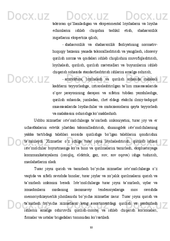          
takroran   qo’llaniladigan   va   eksperimental   loyihalarni   va   loyiha
echimlarini   ishlab   chiqishni   tashkil   etish,   shaharsozlik
xujjatlarini ekspertiza qilish; 
- shaharsozlik   va   shaharsozlik   faoliyatining   normativ-
huquqiy bazasini yanada takomillashtirish va yangilash, idoraviy
qurilish norma va qoidalari ishlab chiqilishini muvofiqlashtirish,
loyihalash,   qurilish,   qurilish   materiallari   va   buyumlarini   ishlab
chiqarish sohasida standartlashtirish ishlarini amalga oshirish; 
- arxitektura,   loyihalash   va   qurilish   sohasida   malakali
kadrlarni   tayyorlashga,   ixtisoslashtirilgan   ta’lim   muassasalarida
o’quv   jarayonining   darajasi   va   sifatini   tubdan   yaxshilashga,
qurilish   sohasida,   jumladan,   chet   eldagi   etakchi   ilmiy-tadqiqot
muassasalarida   loyihachilar   va   mutaxassislarni   qayta   tayyorlash
va malakasini oshirishga ko’maklashish. 
Ushbu   xizmatlar   iste’molchilarga   ta’mirlash   imkoniyatini,   turar   joy   va   er
uchastkalarini   estetik   jihatdan   takomillashtirish,   shuningdek   iste’molchilarning
yakka   tartibdagi   talablari   asosida   qurilishga   bo’lgan   talablarini   qondirishni
ta’minlaydi.   Xizmatlar   o’z   ichiga   turar   joyni   loyihalashtirish,   qurilish   ishlari
iste’molchilar  buyurtmasiga ko’ra bino va qurilmalarini  tamirlash,  ekspluatsiyaga
kommunikatsiyalarni   (issiqliq,   elektrik,   gaz,   suv,   suv   oqova)   ishga   tushirish,
maslahatlarini oladi. 
Turar   joyni   qurish   va   tamirlash   bo’yicha   xizmatlar   iste’molchilarga   o’z
vaqtida   va   sifatli   ravishda   binolar,   turar   joylar   va   xo’jalik   qurilmalarni   qurish   va
ta’mirlash   imkonini   beradi.   Iste’molchilarga   turar   joyni   ta’mirlash,   uylar   va
xonadonlarni   modaning   zamonaviy   tendensiyalariga   mos   ravishda
memoriydizaynerlik   jihozlanishi   bo’yicha   xizmatlar   zarur.   Turar   joyni   qurish   va
ta’mirlash   bo’yicha   xizmatlarni   keng   assortimentdagi   qurilish   va   pardozlash
ishlarini   amalga   oshiruvchi   qurilish-montaj   va   ishlab   chiqarish   korxonalari,
firmalar va ustalar brigadalari tomonidan ko’rsatiladi. 
10 