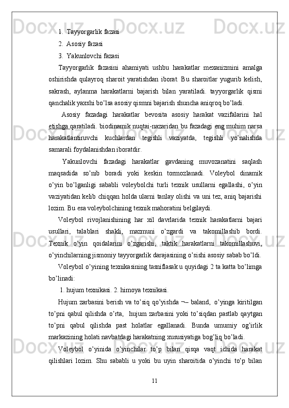 1.   T ayyo r garlik fazasi
2.   Asosiy fazasi
3.   Y akunlovchi fazasi
T ayyo r garlik   fazasini   ahamiyati   ushbu   harakatlar   mexanizmini   amalga
oshirishda   qulayroq   sharoit   yaratishdan   iborat.   Bu   sharoitlar   yugurib   kelish,
sakrash,   aylanma   harakatlarni   bajarish   bilan   yaratiladi.   tayyo r garlik   qismi
qanchalik yaxshi bo’lsa asosiy qismni bajarish shuncha aniqroq bo’ladi.
Asosiy   fazadagi   harakatlar   bevosita   asosiy   harakat   vazifalarini   hal
etishga        qaratiladi.   biodinamik   nuqtai-nazaridan   bu   fazadagi   eng   muhim narsa
harakatlantiruvchi   kuchlardan   tegishli   vaziyatda,   tegishli   yo’nalishda
samarali foydalanishdan iboratdi r .
Y akunlovchi   fazadagi   harakatlar   gavdaning   muvozanatini   saqlash
maqsadida     so’nib     boradi     yoki     keskin     tormozlanadi.     V oleybol     dinamik
o’yin   bo’lganligi   sababli   voleybolchi   turli   texnik   usullarni   egallashi,   o’yin
vaziyatidan   kelib chiqqan holda ularni tanlay olishi va uni tez, aniq bajarishi
lozim. Bu esa voleybolchining texnik mahoratini belgilaydi.
V oleybol   rivojlanishining   har   xil   davrlarida   texnik   harakatlarni   bajari
usullari,    talablari    shakli,    mazmuni    o’zgardi    va      takomillashib    bordi.
T exnik   o’yin   qoidalarini   o’zgarishi,   taktik   harakatlarni   takomillashuvi,
o’yinchilarning jismoniy   tayyo r garlik   darajasining o’sishi   asosiy   sabab bo’ldi.
V oleybol   o’yining   texnikasining  tasniflasak	  u   quyidagi   2   ta   katta   bo’limga
bo’linadi:
1. hujum texnikasi. 2. himoya texnikasi.
Hujum   zarbasini   berish   va   to’siq   qo’yishda   ¬–   baland,   o’yinga   kiritilgan
to’pni   qabul   qilishda   o’rta,     hujum   zarbasini   yoki   to’siqdan   pastlab   qaytgan
to’pni   qabul   qilishda   past   holatlar   egallanadi.   Bunda   umumiy   og’irlik
markazining holati navbatdagi harakatning xususiyatiga bog’liq bo’ladi.
V oleybol   o’yinida   o’yinchilar   to’p   bilan   qisqa   vaqt   ichida   harakat
qilishlari   lozim.   Shu   sababli   u   yoki   bu   uyin   sharoitida   o’yinchi   to’p   bilan
11