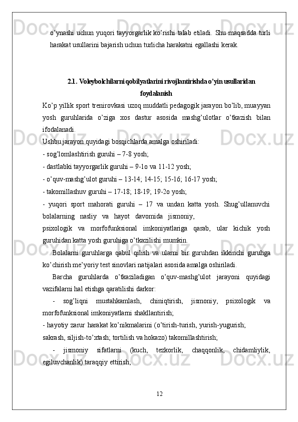 o’ynashi   uchun   yuqori   tayyo r garlik   ko’rishi   talab   etiladi.   Shu   maqsadda   turli
harakat usullarini bajarish uchun turlicha harakatni egallashi kerak.
2.1.   Voleybolchilarni qobilyatlarini rivojlantirishda o’yin usullaridan
foydalanish
Ko’p   yillik sport   trenirovkasi   uzoq   muddatli pedagogik jarayon bo’lib, muayyan
yosh   guruhlarida   o’ziga   xos   dastur   asosida   mashg’ulotlar   o’tkazish   bilan
ifodalanadi.
Ushbu jarayon quyidagi bosqichlarda amalga oshiriladi:
- sog’lomlashtirish guruhi – 7-8 yosh;
- dastlabki tayyo r garlik guruhi – 9-1o va  1 1-12 yosh;
- o’quv-mashg’ulot guruhi – 13-14; 14-15; 15-16; 16-17 yosh;
- takomillashuv guruhi – 17-18; 18-19; 19-2o yosh;
-   yuqori   sport   mahorati   guruhi   –   17   va   undan   katta   yosh.   Shug’ullanuvchi
bolalarning     nasliy     va     hayot     davomida     jismoni y ,
psixologik     va     morfofunksional     imkoniyatlariga     qarab,     ular     kichik     yosh
guruhidan katta yosh guruhiga o’tkazilishi mumkin.
Bolalarni   guruhla r ga   qabul   qilish   va   ularni   bir   guruhdan   ikkinchi   guruhga
ko’chirish me’yoriy test sinovlari natijalari asosida amalga oshiriladi.
Barcha   guruhlarda   o’tkaziladigan   o’quv-mashg’ulot   jarayoni   quyidagi
vazifalarni hal etishga qaratilishi darkor:
-   sog’liqni   mustahkamlash,   chiniqtirish,   jismoni y ,   psixologik   va
morfofunksional imkoniyatlarni shakllantirish;
-   hayotiy   zarur   harakat   ko’nikmalarini   (o’tirish-turish,   yurish-yugurish;
sakrash, siljish-to’xtash; tortilish va hokazo) takomillashtirish;
-   jismoniy   sifatlarni   (kuch,   tezkorlik,   chaqqonlik,   chidamliylik,
egiluvchanlik) taraqqiy ettirish;
12