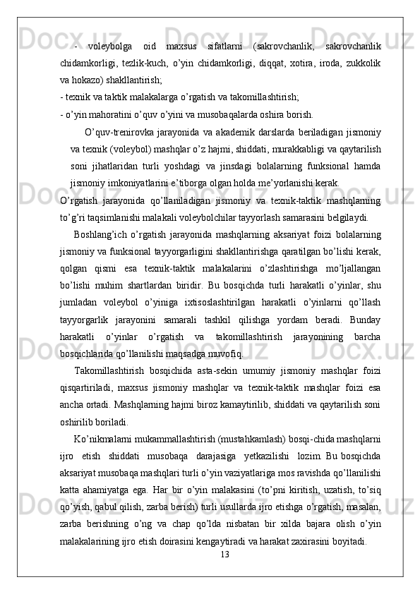 -   voleybolga   oid   maxsus   sifatlarni   (sakrovchanlik,   sakrovchanlik
chidamkorligi,   tezlik-kuch,   o’yin   chidamkorligi,   diqqat,   xotira,   iroda,   zukkolik
va hokazo) shakllantirish;
- texnik va taktik malakala r ga o’ r gatish va takomillashtirish;
- o’yin mahoratini o’quv o’yini va musobaqalarda oshira borish.
O’quv-trenirovka   jarayonida   va   akademik   darslarda   beriladigan   jismoniy
va   texnik   (voleybol)   mashqlar   o’z   hajmi,   shiddati,   murakkabligi   va   qaytarilish
soni   jihatlaridan   turli   yoshdagi   va   jinsdagi   bolalarning   funksional   hamda
jismoniy imkoniyatlarini e ’ tibo r ga olgan holda me’yorlanishi kerak.
O’ r gatish   jarayonida   qo’llaniladigan   jismoniy   va   texnik-taktik   mashqlarning
to’g’ri taqsimlanishi malakali voleybolchilar tayyorlash samarasini belgilaydi.
Boshlang’ich   o’ r gatish   jarayonida   mashqlarning   aksariyat   foizi   bolalarning
jismoniy   va   funksional   tayyo r garligini   shakllantirishga   qaratilgan bo’lishi kerak,
qolgan   qismi   esa   texnik-taktik   malakalarini   o’zlashtirishga   mo’ljallangan
bo’lishi   muhim   shartlardan   biridi r .   Bu   bosqichda   turli   harakatli   o’yinla r ,   shu
jumladan   voleybol   o’yiniga   ixtisoslashtirilgan   harakatli   o’yinlarni   qo’llash
tayyo r garlik   jarayonini   samarali   tashkil   qilishga   yordam   beradi.   Bunday
harakatli   o’yinlar   o’ r gatish   va   takomillashtirish   jarayonining   barcha
bosqichlarida qo’llanilishi maqsadga muvofiq.
T akomillashtirish   bosqichida   asta-sekin   umumiy   jismoniy   mashqlar   foizi
qisqartiriladi,   maxsus   jismoniy   mashqlar   va   texnik-taktik   mashqlar   foizi   esa
ancha ortadi. Mashqlarning hajmi biroz kamaytirilib, shiddati va qaytarilish soni
oshirilib boriladi.
Ko’nikmalarni mukammallashtirish (mustahkamlash) bosqi-chida mashqlarni
ijro     etish     shiddati     musobaqa     darajasiga     yetkazilishi     lozim. Bu bosqichda
aksariyat musobaqa mashqlari turli o’yin vaziyatlariga mos ravishda   qo’llanilishi
katta   ahamiyatga   ega.   Har   bir   o’yin   malakasini   (to’pni   kiritish,   uzatish,   to’siq
qo’yish, qabul   qilish,   zarba   berish)   turli   usullarda   ijro etishga   o’ r gatish,   masalan,
zarba   berishning   o’ng   va   chap   qo’lda   nisbatan   bir   xilda   bajara   olish   o’yin
malakalarining ijro   etish   doirasini   kengaytiradi va harakat zaxirasini boyitadi.
13