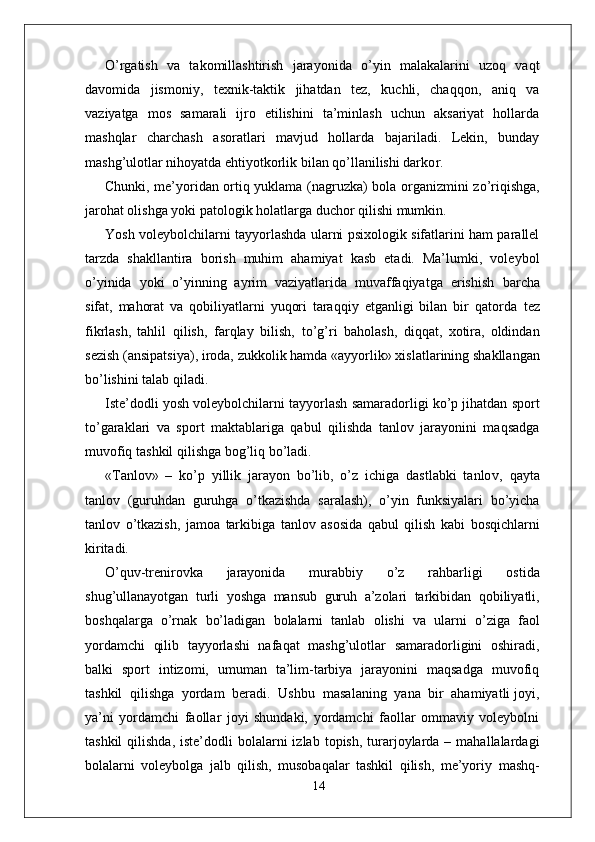 O’ r gatish   va   takomillashtirish   jarayonida   o’yin   malakalarini   uzoq   vaqt
davomida   jismoni y ,   texnik-taktik   jihatdan   tez,   kuchli,   chaqqon,   aniq   va
vaziyatga   mos   samarali   ijro   etilishini   ta’minlash   uchun   aksariyat   hollarda
mashqlar   charchash   asoratlari   mavjud   hollarda   bajariladi.   Lekin,   bunday
mashg’ulotlar nihoyatda ehtiyotkorlik bilan qo’llanilishi darko r . 
Chunki, me’yoridan ortiq yuklama (nagruzka) bola o r ganizmini zo’riqishga,
jarohat olishga yoki patologik holatla r ga duchor qilishi mumkin.
Y osh voleybolchilarni tayyorlashda ularni psixologik sifatlarini ham parallel
tarzda   shakllantira   borish   muhim   ahamiyat   kasb   etadi.   Ma’lumki,   voleybol
o’yinida   yoki   o’yinning   ayrim   vaziyatlarida   muvaffaqiyatga   erishish   barcha
sifat,   mahorat   va   qobiliyatlarni   yuqori   taraqqiy   etganligi   bilan   bir   qatorda   tez
fikrlash,   tahlil   qilish,   farqlay   bilish,   to’g’ri   baholash,   diqqat,   xotira,   oldindan
sezish   (ansipatsiya), iroda,   zukkolik hamda «ayyorlik» xislatlarining shakllangan
bo’lishini talab qiladi.
Iste’dodli yosh voleybolchilarni tayyorlash samaradorligi ko’p jihatdan sport
to’garaklari   va   sport   maktablariga   qabul   qilishda   tanlov   jarayonini   maqsadga
muvofiq   tashkil qilishga bog’liq bo’ladi.
« T anlov»   –   ko’p   yillik   jarayon   bo’lib,   o’z   ichiga   dastlabki   tanlo v ,   qayta
tanlov   (guruhdan   guruhga   o’tkazishda   saralash),   o’yin   funksiyalari   bo’yicha
tanlov   o’tkazish,   jamoa   tarkibiga   tanlov   asosida   qabul   qilish   kabi   bosqichlarni
kiritadi.
O’quv-trenirovka   jarayonida   murabbiy   o’z   rahbarligi   ostida
shug’ullanayotgan   turli   yoshga   mansub   guruh   a’zolari   tarkibidan   qobiliyatli,
boshqala r ga   o’rnak   bo’ladigan   bolalarni   tanlab   olishi   va   ularni   o’ziga   faol
yordamchi   qilib   tayyorlashi   nafaqat   mashg’ulotlar   samaradorligini   oshiradi,
balki   sport   intizomi,   umuman   ta’lim-tarbiya   jarayonini   maqsadga   muvofiq
tashkil  qilishga  yordam  beradi.  Ushbu    masalaning  yana  bir  ahamiyatli joyi,
ya’ni   yordamchi   faollar   joyi   shundaki,   yordamchi   faollar   ommaviy   voleybolni
tashkil   qilishda,   iste’dodli  bolalarni  izlab  topish,  turarjoylarda –  mahallalardagi
bolalarni   voleybolga   jalb   qilish,   musobaqalar   tashkil   qilish,   me’yoriy   mashq-
14