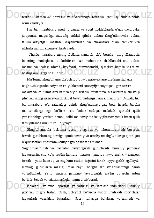 testlarini   hamda   «Alpomish»   va   «Barchinoy»   testlarini   qabul   qilishda   alohida
o’rin egallaydi.
Har   bir   murabbiyni   sport   to’garagi   va   sport   maktablarida   o’quv-trenirovka
jarayonini   maqsadga   muvofiq   tashkil   qilishi   uchun   shug’ullanuvchi   bolani
ta’lim   olayotgan   maktabi,   o’qituvchilari   va   ota-onalari   bilan   hamkorlikda
ishlashi muhim ahamiyat kasb etadi.
  Chunki,   murabbiy   mashg’ulotlarni   samarali   olib   borishi,   shug’ullanuvchi
bolaning   mashqlarni   o’zlashtirishi,   uni   mahoratini   shakllanishi   shu   bolani
maktab   va   uydagi   ahvoli,   kayfiyati,   dunyoqarashi,   qiziqishi   hamda   xislat   va
boshqa omilla r ga bog’liqdi r .
Ma’lumki , shug’ullanuvch i bolan i o’quv-trenirovk a jarayonid a mashqlarni
ongl i tushunga n hold a ijr o etishi , yuklaman i qanda y ijr o etayotganligin i sezishi,
malaka va   ko’nikmalarni hamda o’yin   sirlarini mukammal o’zlashtira olishi ko’p
jihatdan   uning nazariy-intellektual tayyo r garligiga ham aloqadordi r . Demak,   har
bir   murabbiy   o’z   rahbarligi   ostida   shug’ullanayotgan   bola   haqida   barcha
ma’lumotla r ga   ega   bo’lishi,   shu   bolani   nafaqat   malakali   sportchi   qilib
yetishtirishga   yordam   beradi,   balki   ma’naviy-madaniy jihatdan   yetuk   inson qilib
tarbiyalashda muhim rol’   o’ynaydi.
Shug’ullanuvchi   bolalarni   yoshi,   o’ r gatish   va   takomillashtirish   bosqichi
hamda guruhlarning nomiga qarab nazariy va amaliy mashg’ulotla r ga ajratilgan
o’quv soatlari «pastdan» «yuqoriga» qarab taqsimlanadi.
Sog’lomlashtirish   va   dastlabki   tayyo r garlik   guruhlarida   umumiy   jismoniy
tayyo r garlik   eng   ko’p   soatlar   hajmini,   maxsus   jismoniy   tayyo r garlik   –   kamroq,
texnik   –   yana   kamroq   va   eng   kam   soatlar   hajmini   taktik   tayyo r garlik   egallaydi.
Keyingi   guruhlarda   mashg’ulotlar   hajmi   bo r gan   sari   ixtisoslashuvga   qarab
yo’naltiriladi.   Y a’ni,   maxsus   jismoniy   tayyo r garlik   soatlar   bo’yicha   ustun
bo’ladi, texnik va taktik mashqlar hajmi ortib boradi.
Bolalarni   voleybol   sportiga   yo’naltirish   va   saralash   tadbirlarini   uslubiy
jixatdan   to’g’ri   tashkil   etish,   voleybol   bo’yicha   yuqori   malakali   sportchilar
tayyorlash   vazifalari   bajariladi.   Sport   turlariga   bolalarni   yo’niltirish   va
15 
