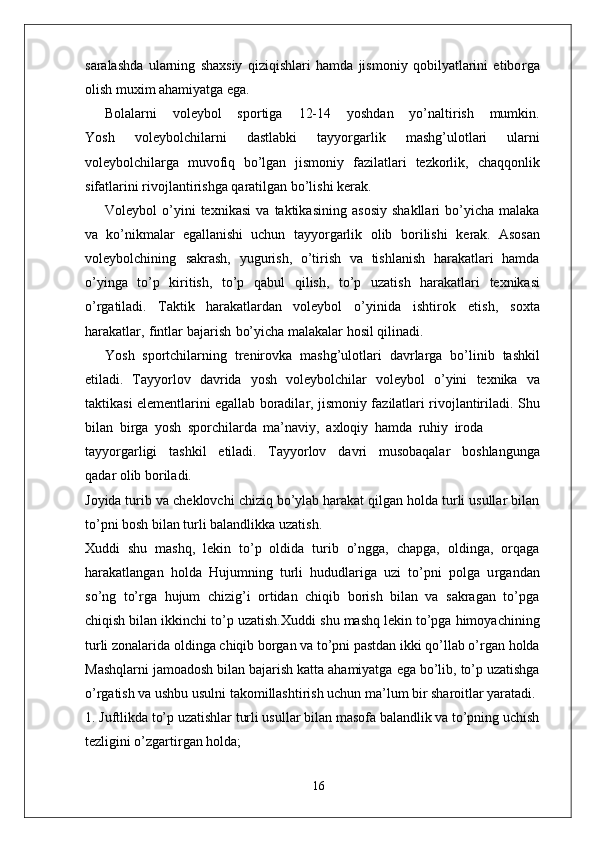 saralashda   ularning   shaxsiy   qiziqishlari   hamda   jismoniy   qobilyatlarini   etibo r ga
olish muxim ahamiyatga ega.
Bolalarni       voleybol       sportiga       12-14       yoshdan       yo’naltirish       mumkin.
Y osh   voleybolchilarni   dastlabki   tayyo r garlik   mashg’ulotlari   ularni
voleybolchila r ga   muvofiq   bo’lgan   jismoniy   fazilatlari   tezkorlik,   chaqqonlik
sifatlarini   rivojlantirishga   qaratilgan   bo’lishi   kerak.  
V oleybol   o’yini   texnikasi   va   taktikasining   asosiy   shakllari   bo’yicha   malaka
va   ko’nikmalar   egallanishi   uchun   tayyo r garlik   olib   borilishi   kerak.   Asosan
voleybolchining   sakrash,   yugurish,   o’tirish   va   tishlanish   harakatlari   hamda
o’yinga   to’p   kiritish,   to’p   qabul   qilish,   to’p   uzatish   harakatlari   texnikasi
o’ r gatiladi.   T aktik   harakatlardan   voleybol   o’yinida   ishtirok   etish,   soxta
harakatla r ,   fintlar bajarish   bo’yicha malakalar hosil qilinadi.
Y osh   sportchilarning   trenirovka   mashg’ulotlari   davrla r ga   bo’linib   tashkil
etiladi.   T ayyorlov   davrida   yosh   voleybolchilar   voleybol   o’yini   texnika   va
taktikasi elementlarini egallab boradila r , jismoniy fazilatlari rivojlantiriladi. Shu
bilan   bi r ga   yosh   sporchilarda   ma’navi y ,   axloqiy   hamda   ruhiy   iroda
tayyo r garligi     tashkil     etiladi.     T ayyorlov     davri     musobaqalar     boshlangunga
qadar olib boriladi.
Joyida turib   va   cheklovchi   chiziq bo’ylab harakat qilgan holda turli usullar bilan
to’pni bosh bilan turli balandlikka uzatish.
Xuddi   shu   mashq,   lekin   to’p   oldida   turib   o’ngga,   chapga,   oldinga,   orqaga
harakatlangan   holda   Hujumning   turli   hududlariga   uzi   to’pni   polga   u r gandan
so’ng   to’ r ga   hujum   chizig’i   ortidan   chiqib   borish   bilan   va   sakragan   to’pga
chiqish bilan ikkinchi to’p uzatish.Xuddi   shu   mashq   lekin   to’pga   himoyachining
turli   zonalarida   oldinga   chiqib bo r gan va to’pni pastdan ikki qo’llab o’ r gan holda
Mashqlarni   jamoadosh   bilan   bajarish   katta   ahamiyatga   ega   bo’lib,   to’p   uzatishga
o’ r gatish va ushbu usulni takomillashtirish uchun ma’lum bir sharoitlar yaratadi.
1. Juftlikda to’p uzatishlar turli usullar bilan masofa balandlik va to’pning uchish
tezligini o’zgarti r gan holda;
16