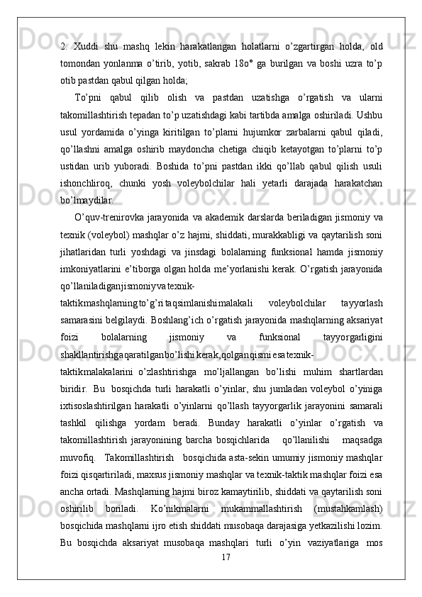 2.   Xuddi   shu   mashq   lekin   harakatlangan   holatlarni   o’zgarti r gan   holda,   old
tomondan   yonlanma   o’tirib,   yotib,   sakrab   18o°   ga   burilgan   va   boshi   uzra   to’p
otib pastdan qabul qilgan holda;
T o’pni   qabul   qilib   olish   va   pastdan   uzatishga   o’ r gatish   va   ularni
takomillashtirish tepadan to’p uzatishdagi kabi tartibda amalga oshiriladi. Ushbu
usul   yordamida   o’yinga   kiritilgan   to’plarni   hujumkor   zarbalarni   qabul   qiladi,
qo’llashni   amalga   oshirib   maydoncha   chetiga   chiqib   ketayotgan   to’plarni   to’p
ustidan   urib   yuboradi.   Boshida   to’pni   pastdan   ikki   qo’llab   qabul   qilish   usuli
ishonchliroq,   chunki   yosh   voleybolchilar   hali   yetarli   darajada   harakatchan
bo’lmaydila r .
O’quv-trenirovka   jarayonida   va   akademik darslarda   beriladigan jismoniy   va
texnik (voleybol) mashqlar o’z hajmi, shiddati, murakkabligi va qaytarilish soni
jihatlaridan   turli   yoshdagi   va   jinsdagi   bolalarning   funksional   hamda   jismoniy
imkoniyatlarini e ’ tibo r ga olgan holda me’yorlanishi kerak. O’ r gatish jarayonida
qo’llaniladiga n jismoni y v a texnik-
takti k mashqlarnin g to’g’r i taqsimlanish i malakali   voleybolchilar   tayyorlash
samarasini belgilaydi. Boshlang’ich o’ r gatish jarayonida mashqlarning aksariyat
foizi   bolalarning   jismoniy   va   funksional   tayyo r garligini
shakllantirishg a qaratilga n bo’lish i kerak , qolga n qism i es a texnik-
takti k malakalarini   o’zlashtirishga   mo’ljallangan   bo’lishi   muhim   shartlardan
biridi r .   Bu   bosqichda   turli   harakatli   o’yinla r ,   shu   jumladan   voleybol   o’yiniga
ixtisoslashtirilgan   harakatli   o’yinlarni   qo’llash   tayyo r garlik   jarayonini   samarali
tashkil   qilishga   yordam   beradi.   Bunday   harakatli   o’yinlar   o’ r gatish   va
takomillashtirish   jarayonining   barcha   bosqichlarida       qo’llanilishi       maqsadga
muvofiq.     T akomillashtirish     bosqichida asta-sekin umumiy jismoniy mashqlar
foizi qisqartiriladi, maxsus jismoniy mashqlar va texnik-taktik mashqlar foizi esa
ancha ortadi. Mashqlarning hajmi biroz kamaytirilib, shiddati va qaytarilish soni
oshirilib   boriladi.   Ko’nikmalarni   mukammallashtirish   (mustahkamlash)
bosqichida mashqlarni ijro etish shiddati musobaqa darajasiga yetkazilishi lozim.
Bu   bosqichda   aksariyat   musobaqa   mashqlari   turli   o’yin   vaziyatlariga   mos
17