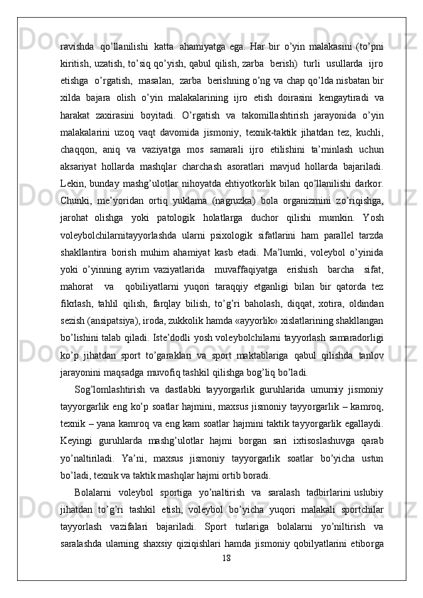 ravishda   qo’llanilishi   katta   ahamiyatga   ega.   Har   bir   o’yin   malakasini   (to’pni
kiritish, uzatish, to’siq qo’yish, qabul qilish, zarba   berish)   turli   usullarda   ijro
etishga  o’ r gatish,  masalan,  zarba  berishning o’ng   va   chap   qo’lda   nisbatan   bir
xilda   bajara   olish   o’yin   malakalarining   ijro   etish   doirasini   kengaytiradi   va
harakat   zaxirasini   boyitadi.   O’ r gatish   va   takomillashtirish   jarayonida   o’yin
malakalarini   uzoq   vaqt   davomida   jismoni y ,   texnik-taktik   jihatdan   tez,   kuchli,
chaqqon,   aniq   va   vaziyatga   mos   samarali   ijro   etilishini   ta’minlash   uchun
aksariyat   hollarda   mashqlar   charchash   asoratlari   mavjud   hollarda   bajariladi.
Lekin,   bunday   mashg’ulotlar   nihoyatda   ehtiyotkorlik   bilan   qo’llanilishi   darko r .
Chunki,   me’yoridan   ortiq   yuklama   (nagruzka)   bola   o r ganizmini   zo’riqishga,
jarohat   olishga   yoki   patologik   holatla r ga   duchor   qilishi   mumkin.   Y osh
voleybolchilarnitayyorlashda   ularni   psixologik   sifatlarini   ham   parallel   tarzda
shakllantira   borish   muhim   ahamiyat   kasb   etadi.   Ma’lumki,   voleybol   o’yinida
yoki   o’yinning   ayrim   vaziyatlarida     muvaffaqiyatga     erishish     barcha     sifat,
mahorat     va     qobiliyatlarni   yuqori   taraqqiy   etganligi   bilan   bir   qatorda   tez
fikrlash,   tahlil   qilish,   farqlay   bilish,   to’g’ri   baholash,   diqqat,   xotira,   oldindan
sezish (ansipatsiya), iroda, zukkolik hamda «ayyorlik» xislatlarining shakllangan
bo’lishini talab qiladi. Iste’dodli yosh voleybolchilarni tayyorlash   samaradorligi
ko’p   jihatdan   sport   to’garaklari   va   sport   maktablariga   qabul   qilishda   tanlov
jarayonini   maqsadga   muvofiq tashkil   qilishga bog’liq bo’ladi.
Sog’lomlashtirish   va   dastlabki   tayyo r garlik   guruhlarida   umumiy   jismoniy
tayyo r garlik eng  ko’p soatlar  hajmini, maxsus  jismoniy tayyo r garlik – kamroq,
texnik – yana kamroq va eng kam soatlar hajmini taktik tayyo r garlik egallaydi.
Keyingi   guruhlarda   mashg’ulotlar   hajmi   bo r gan   sari   ixtisoslashuvga   qarab
yo’naltiriladi.   Y a’ni,   maxsus   jismoniy   tayyo r garlik   soatlar   bo’yicha   ustun
bo’ladi, texnik va taktik mashqlar hajmi ortib boradi.
Bolalarni   voleybol   sportiga   yo’naltirish   va   saralash   tadbirlarini uslubiy
jihatdan   to’g’ri   tashkil   etish,   voleybol   bo’yicha   yuqori   malakali   sportchilar
tayyorlash   vazifalari   bajariladi.   Sport   turlariga   bolalarni   yo’niltirish   va
saralashda   ularning   shaxsiy   qiziqishlari   hamda   jismoniy   qobilyatlarini   etibo r ga
18 