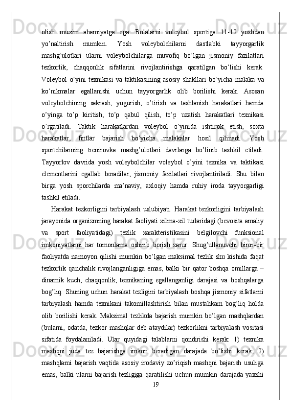 olish   muxim   ahamiyatga   ega.   Bolalarni   voleybol   sportiga   1 1-12   yoshdan
yo’naltirish   mumkin.   Y osh   voleybolchilarni   dastlabki   tayyo r garlik
mashg’ulotlari   ularni   voleybolchila r ga  muvofiq	  bo’lgan   jismoniy   fazilatlari
tezkorlik,   chaqqonlik   sifatlarini   rivojlantirishga   qaratilgan   bo’lishi   kerak.
V oleybol   o’yini   texnikasi   va   taktikasining   asosiy   shakllari   bo’yicha   malaka   va
ko’nikmalar   egallanishi   uchun   tayyo r garlik   olib   borilishi   kerak.   Asosan
voleybolchining   sakrash,   yugurish,   o’tirish   va   tashlanish   harakatlari   hamda
o’yinga   to’p   kiritish,   to’p   qabul   qilish,   to’p   uzatish   harakatlari   texnikasi
o’ r gatiladi.   T aktik   harakatlardan   voleybol   o’yinida   ishtirok   etish,   soxta
harakatla r ,  	
fintlar   bajarish   bo’yicha   malakalar   hosil   qilinadi.   Y osh
sportchilarning   trenirovka   mashg’ulotlari   davrla r ga   bo’linib   tashkil   etiladi.
T ayyorlov   davrida   yosh   voleybolchilar   voleybol   o’yini   texnika   va   taktikasi
elementlarini   egallab   boradila r ,   jismoniy   fazilatlari   rivojlantiriladi.   Shu   bilan
bi r ga   yosh   sporchilarda   ma’navi y ,   axloqiy   hamda   ruhiy   iroda   tayyo r garligi
tashkil etiladi.
Harakat   tezkorligini   tarbiyalash   uslubiyati.   Harakat   tezkorligini   tarbiyalash
jarayonida organizmning harakat faoliyati xilma-xil turlaridagi (bevosita amaliy
va   sport   faoliyatidagi)   tezlik   xarakteristikasini   belgilovchi   funksional
imkoniyatlarni   har   tomonlama   oshirib   borish   zarur.   Shug’ullanuvchi   biror-bir
faoliyatda   namoyon   qilishi   mumkin   bo’lgan   maksimal   tezlik   shu   kishida   faqat
tezkorlik   qanchalik   rivojlanganligiga   emas,   balki   bir   qator   boshqa   omillarga   –
dinamik   kuch,   chaqqonlik,   texnikaning   egallanganligi   darajasi   va   boshqalarga
bog’liq.   Shuning   uchun   harakat   tezligini   tarbiyalash   boshqa   jismoniy   sifatlarni
tarbiyalash   hamda   texnikani   takomillashtirish   bilan   mustahkam   bog’liq   holda
olib   borilishi   kerak.   Maksimal   tezlikda   bajarish   mumkin   bo’lgan   mashqlardan
(bularni,   odatda,   tezkor   mashqlar   deb   ataydilar)   tezkorlikni   tarbiyalash   vositasi
sifatida   foydalaniladi.   Ular   quyidagi   talablarni   qondirishi   kerak:   1)   texnika
mashqni   juda   tez   bajarishga   imkon   beradigan   darajada   bo’lishi   kerak;   2)
mashqlarni   bajarish   vaqtida   asosiy   irodaviy   zo’riqish   mashqni   bajarish   usuliga
emas,   balki   ularni   bajarish   tezligiga   qaratilishi   uchun   mumkin   darajada   yaxshi
19 