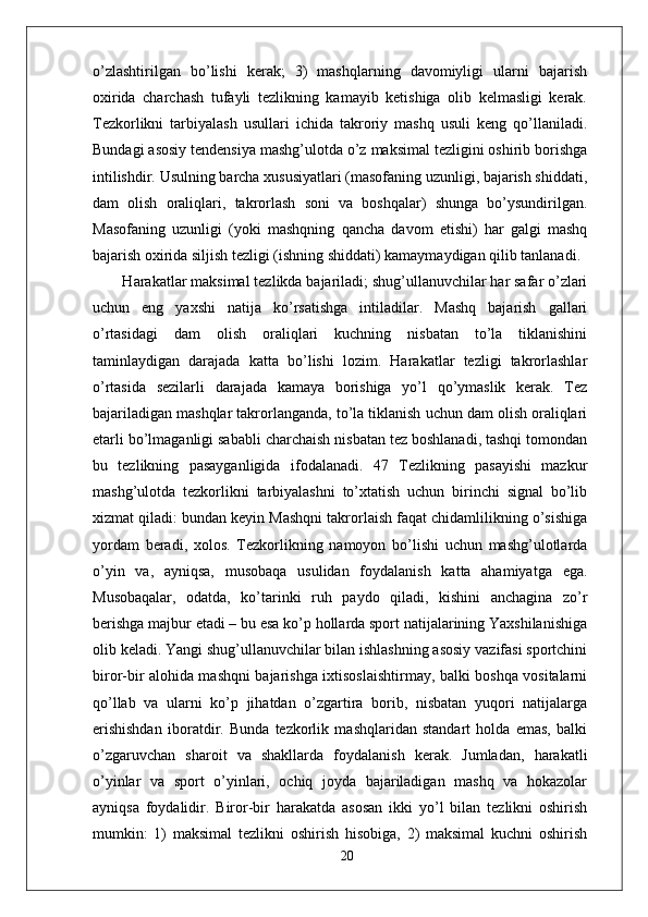 o’zlashtirilgan   bo’lishi   kerak;   3)   mashqlarning   davomiyligi   ularni   bajarish
oxirida   charchash   tufayli   tezlikning   kamayib   ketishiga   olib   kelmasligi   kerak.
Tezkorlikni   tarbiyalash   usullari   ichida   takroriy   mashq   usuli   keng   qo’llaniladi.
Bundagi asosiy tendensiya mashg’ulotda o’z maksimal tezligini oshirib borishga
intilishdir. Usulning barcha xususiyatlari (masofaning uzunligi, bajarish shiddati,
dam   olish   oraliqlari,   takrorlash   soni   va   boshqalar)   shunga   bo’ysundirilgan.
Masofaning   uzunligi   (yoki   mashqning   qancha   davom   etishi)   har   galgi   mashq
bajarish oxirida siljish tezligi (ishning shiddati) kamaymaydigan qilib tanlanadi.
  Harakatlar maksimal tezlikda bajariladi; shug’ullanuvchilar har safar o’zlari
uchun   eng   yaxshi   natija   ko’rsatishga   intiladilar.   Mashq   bajarish   gallari
o’rtasidagi   dam   olish   oraliqlari   kuchning   nisbatan   to’la   tiklanishini
taminlaydigan   darajada   katta   bo’lishi   lozim.   Harakatlar   tezligi   takrorlashlar
o’rtasida   sezilarli   darajada   kamaya   borishiga   yo’l   qo’ymaslik   kerak.   Tez
bajariladigan mashqlar takrorlanganda, to’la tiklanish uchun dam olish oraliqlari
е tarli bo’lmaganligi sababli charchaish nisbatan tez boshlanadi, tashqi tomondan
bu   tezlikning   pasayganligida   ifodalanadi.   47   Tezlikning   pasayishi   mazkur
mashg’ulotda   tezkorlikni   tarbiyalashni   to’xtatish   uchun   birinchi   signal   bo’lib
xizmat qiladi: bundan keyin Mashqni takrorlaish faqat chidamlilikning o’sishiga
yordam   beradi,   xolos.   Tezkorlikning   namoyon   bo’lishi   uchun   mashg’ulotlarda
o’yin   va,   ayniqsa,   musobaqa   usulidan   foydalanish   katta   ahamiyatga   ega.
Musobaqalar,   odatda,   ko’tarinki   ruh   paydo   qiladi,   kishini   anchagina   zo’r
berishga majbur etadi – bu esa ko’p hollarda sport natijalarining Yaxshilanishiga
olib keladi. Yangi shug’ullanuvchilar bilan ishlashning asosiy vazifasi sportchini
biror-bir alohida mashqni bajarishga ixtisoslaishtirmay, balki boshqa vositalarni
qo’llab   va   ularni   ko’p   jihatdan   o’zgartira   borib,   nisbatan   yuqori   natijalarga
erishishdan   iboratdir.   Bunda   tezkorlik   mashqlaridan   standart   holda   emas,   balki
o’zgaruvchan   sharoit   va   shakllarda   foydalanish   kerak.   Jumladan,   harakatli
o’yinlar   va   sport   o’yinlari,   ochiq   joyda   bajariladigan   mashq   va   hokazolar
ayniqsa   foydalidir.   Biror-bir   harakatda   asosan   ikki   yo’l   bilan   tezlikni   oshirish
mumkin:   1)   maksimal   tezlikni   oshirish   hisobiga,   2)   maksimal   kuchni   oshirish
20 