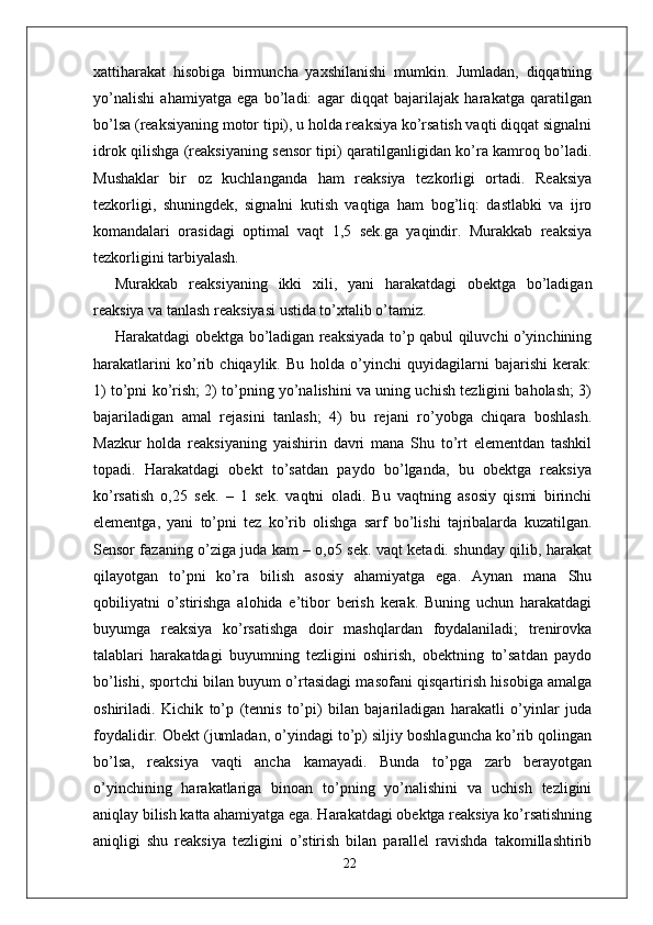 xattiharakat   hisobiga   birmuncha   yaxshilanishi   mumkin.   Jumladan,   diqqatning
yo’nalishi   ahamiyatga   ega   bo’ladi:   agar   diqqat   bajarilajak   harakatga   qaratilgan
bo’lsa (reaksiyaning motor tipi), u holda reaksiya ko’rsatish vaqti diqqat signalni
idrok qilishga (reaksiyaning sensor tipi) qaratilganligidan ko’ra kamroq bo’ladi.
Mushaklar   bir   oz   kuchlanganda   ham   reaksiya   tezkorligi   ortadi.   Reaksiya
tezkorligi,   shuningdek,   signalni   kutish   vaqtiga   ham   bog’liq:   dastlabki   va   ijro
komandalari   orasidagi   optimal   vaqt   1,5   sek.ga   yaqindir.   Murakkab   reaksiya
tezkorligini tarbiyalash. 
Murakkab   reaksiyaning   ikki   xili,   yani   harakatdagi   obektga   bo’ladigan
reaksiya va tanlash reaksiyasi ustida to’xtalib o’tamiz. 
Harakatdagi obektga bo’ladigan reaksiyada to’p qabul qiluvchi o’yinchining
harakatlarini   ko’rib   chiqaylik.   Bu   holda   o’yinchi   quyidagilarni   bajarishi   kerak:
1) to’pni ko’rish; 2) to’pning yo’nalishini va uning uchish tezligini baholash; 3)
bajariladigan   amal   rejasini   tanlash;   4)   bu   rejani   ro’yobga   chiqara   boshlash.
Mazkur   holda   reaksiyaning   yaishirin   davri   mana   Shu   to’rt   elementdan   tashkil
topadi.   Harakatdagi   obekt   to’satdan   paydo   bo’lganda,   bu   obektga   reaksiya
ko’rsatish   o,25   sek.   –   1   sek.   vaqtni   oladi.   Bu   vaqtning   asosiy   qismi   birinchi
elementga,   yani   to’pni   tez   ko’rib   olishga   sarf   bo’lishi   tajribalarda   kuzatilgan.
Sensor fazaning o’ziga juda kam – o,o5 sek. vaqt ketadi. shunday qilib, harakat
qilayotgan   to’pni   ko’ra   bilish   asosiy   ahamiyatga   ega.   Aynan   mana   Shu
qobiliyatni   o’stirishga   alohida   e’tibor   berish   kerak.   Buning   uchun   harakatdagi
buyumga   reaksiya   ko’rsatishga   doir   mashqlardan   foydalaniladi;   trenirovka
talablari   harakatdagi   buyumning   tezligini   oshirish,   obektning   to’satdan   paydo
bo’lishi, sportchi bilan buyum o’rtasidagi masofani qisqartirish hisobiga amalga
oshiriladi.   Kichik   to’p   (tennis   to’pi)   bilan   bajariladigan   harakatli   o’yinlar   juda
foydalidir. Obekt (jumladan, o’yindagi to’p) siljiy boshlaguncha ko’rib qolingan
bo’lsa,   reaksiya   vaqti   ancha   kamayadi.   Bunda   to’pga   zarb   berayotgan
o’yinchining   harakatlariga   binoan   to’pning   yo’nalishini   va   uchish   tezligini
aniqlay bilish katta ahamiyatga ega. Harakatdagi obektga reaksiya ko’rsatishning
aniqligi   shu   reaksiya   tezligini   o’stirish   bilan   parallel   ravishda   takomillashtirib
22