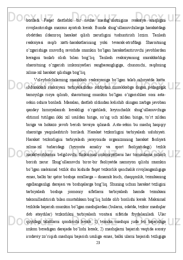 boriladi.   Faqat   dastlabki   bir   necha   mashg’ulotnigina   reaksiya   aniqligini
rivojlantirishga   maxsus   ajratish   kerak.   Bunda   shug’ullanuvchilarga   harakatdagi
obektdan   ildamroq   harakat   qilish   zarurligini   tushuntirish   lozim.   Tanlash
reaksiyasi   raqib   xatti-harakatlarining   yoki   tevarak-atrofdagi   Sharoitning
o’zgarishiga   muvofiq   ravishda   mumkin   bo’lgan   harakatlantiruvchi   javoblardan
keragini   tanlab   olish   bilan   bog’liq.   Tanlash   reaksiyaining   murakkabligi
sharoitning   o’zgarish   imkoniyatlari   rangbarangligiga,   chunonchi,   raqibning
xilma-xil harakat qilishiga bog’liq.
  Voleybolchilarning   murakkab   reaksiyasiga   bo’lgan   talab   nihoyatda   katta.
«Murakkab   reaksiyani   tarbiyalashda»   oddiydan   murakkabga   degan   pedagogik
tamoyilga   rioya   qilinib,   sharoitning   mumkin   bo’lgan   o’zgarishlari   soni   asta-
sekin oshira boriladi. Masalan, dastlab oldindan kelishib olingan zarbga javoban
qanday   himoyalanish   kerakligi   o’rgatiladi;   keyinchalik   shug’ullanuvchiga
ehtimol   tutilgan   ikki   xil   usuldan   biriga,   so’ng   uch   xildan   biriga,   to’rt   xildan
biriga   va   hokazo   javob   berish   tavsiya   qilinadi.   Asta-sekin   bu   mashq   haqiqiy
sharoitga   yaqinlashtirib   boriladi.   Harakat   tezkorligini   tarbiyalash   uslubiyati.
Harakat   tezkorligini   tarbiyalash   jarayonida   organizmning   harakat   faoliyati
xilma-xil   turlaridagi   (bevosita   amaliy   va   sport   faoliyatidagi)   tezlik
xarakteristikasini   belgilovchi   funksional   imkoniyatlarni   har   tomonlama   oshirib
borish   zarur.   Shug’ullanuvchi   biror-bir   faoliyatda   namoyon   qilishi   mumkin
bo’lgan maksimal  tezlik shu kishida  faqat tezkorlik qanchalik rivojlanganligiga
emas, balki bir qator boshqa omillarga – dinamik kuch, chaqqonlik, texnikaning
egallanganligi  darajasi  va boshqalarga bog’liq. Shuning uchun harakat tezligini
tarbiyalash   boshqa   jismoniy   sifatlarni   tarbiyalash   hamda   texnikani
takomillashtirish bilan mustahkam bog’liq holda olib borilishi kerak. Maksimal
tezlikda bajarish mumkin bo’lgan mashqlardan (bularni, odatda, tezkor mashqlar
deb   ataydilar)   tezkorlikni   tarbiyalash   vositasi   sifatida   foydalaniladi.   Ular
quyidagi   talablarni   qondirishi   kerak:   1)   texnika   mashqni   juda   tez   bajarishga
imkon beradigan  darajada  bo’lishi  kerak;  2)  mashqlarni  bajarish vaqtida  asosiy
irodaviy zo’riqish mashqni bajarish usuliga emas, balki ularni bajarish tezligiga
23 
