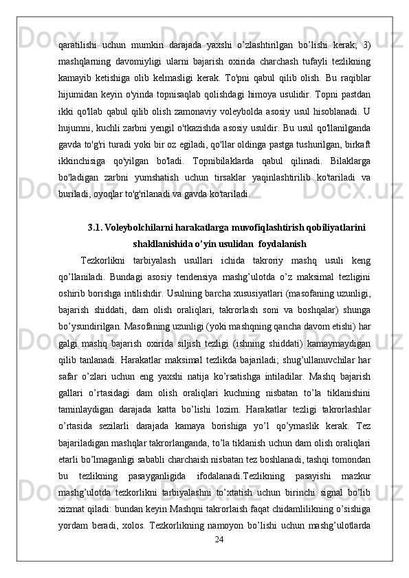 qaratilishi   uchun   mumkin   darajada   yaxshi   o’zlashtirilgan   bo’lishi   kerak;   3)
mashqlarning   davomiyligi   ularni   bajarish   oxirida   charchash   tufayli   tezlikning
kamayib   ketishiga   olib   kelmasligi   kerak.   To'pni   qabul   qilib   olish.   Bu   raqiblar
hijumidan keyin o'yinda topnisaqlab  qolishdagi  himoya usulidir. Topni pastdan
ikki   qo'llab   qabul   qilib   olish   zamonaviy   voleybolda   asosiy   usul   hisoblanadi.   U
hujumni, kuchli zarbni yengil o'tkazishda asosiy usuldir. Bu usul qo'llanilganda
gavda to'g'ri turadi yoki bir oz egiladi, qo'llar oldinga pastga tushurilgan, birkaft
ikkinchisiga   qo'yilgan   bo'ladi.   Topnibilaklarda   qabul   qilinadi.   Bilaklarga
bo'ladigan   zarbni   yumshatish   uchun   tirsaklar   yaqinlashtirilib   ko'tariladi   va
buriladi, oyoqlar to'g'rilanadi va gavda ko'tariladi. 
3.1.   Voleybolchilarni harakatlarga muvofiqlashtirish qobiliyatlarini
shakllanishida o’yin usulidan  foydalanish
  Tezkorlikni   tarbiyalash   usullari   ichida   takroriy   mashq   usuli   keng
qo’llaniladi.   Bundagi   asosiy   tendensiya   mashg’ulotda   o’z   maksimal   tezligini
oshirib borishga intilishdir. Usulning barcha xususiyatlari (masofaning uzunligi,
bajarish   shiddati,   dam   olish   oraliqlari,   takrorlash   soni   va   boshqalar)   shunga
bo’ysundirilgan. Masofaning uzunligi (yoki mashqning qancha davom etishi) har
galgi   mashq   bajarish   oxirida   siljish   tezligi   (ishning   shiddati)   kamaymaydigan
qilib   tanlanadi.   Harakatlar   maksimal   tezlikda   bajariladi;   shug’ullanuvchilar   har
safar   o’zlari   uchun   eng   yaxshi   natija   ko’rsatishga   intiladilar.   Mashq   bajarish
gallari   o’rtasidagi   dam   olish   oraliqlari   kuchning   nisbatan   to’la   tiklanishini
taminlaydigan   darajada   katta   bo’lishi   lozim.   Harakatlar   tezligi   takrorlashlar
o’rtasida   sezilarli   darajada   kamaya   borishiga   yo’l   qo’ymaslik   kerak.   Tez
bajariladigan mashqlar takrorlanganda, to’la tiklanish uchun dam olish oraliqlari
е tarli bo’lmaganligi sababli charchaish nisbatan tez boshlanadi, tashqi tomondan
bu   tezlikning   pasayganligida   ifodalanadi.Tezlikning   pasayishi   mazkur
mashg’ulotda   tezkorlikni   tarbiyalashni   to’xtatish   uchun   birinchi   signal   bo’lib
xizmat qiladi: bundan keyin Mashqni takrorlaish faqat chidamlilikning o’sishiga
yordam   beradi,   xolos.   Tezkorlikning   namoyon   bo’lishi   uchun   mashg’ulotlarda
24